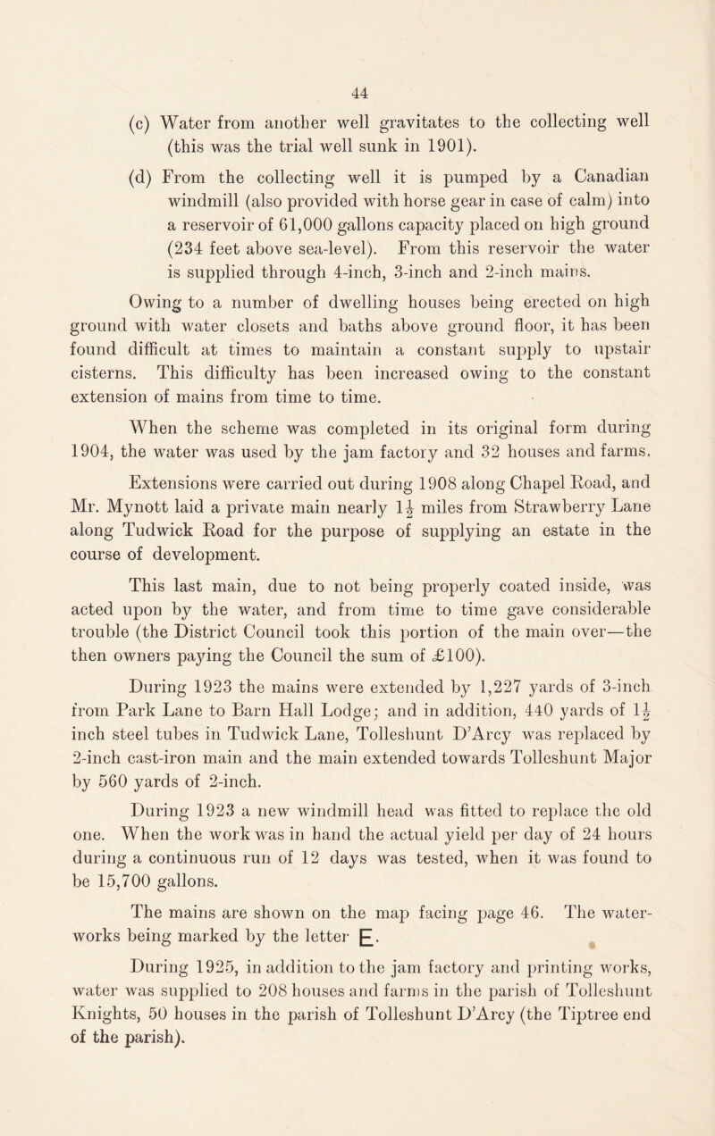 (c) Water from another well gravitates to the collecting well (this was the trial well sunk in 1901). (d) From the collecting well it is pumped by a Canadian windmill (also provided with horse gear in case of calm) into a reservoir of 61,000 gallons capacity placed on high ground (234 feet above sea-level). From this reservoir the water is supplied through 4-inch, 3-inch and 2-inch mains. Owing to a number of dwelling houses being erected on high ground with water closets and baths above ground floor, it has been found difficult at times to maintain a constant supply to upstair cisterns. This difficulty has been increased owing to the constant extension of mains from time to time. When the scheme was completed in its original form during 1904, the water was used by the jam factory and 32 houses and farms. Extensions were carried out during 1908 along Chapel Road, and Mr. Mynott laid a private main nearly 1 \ miles from Strawberry Lane along Tudwick Road for the purpose of supplying an estate in the course of development. This last main, due to not being properly coated inside, was acted upon by the water, and from time to time gave considerable trouble (the District Council took this jjortion of the main over—the then owners pajdng the Council the sum of £100). During 1923 the mains were extended by 1,227 yards of 3-inch from Park Lane to Barn Hall Lodge; and in addition, 440 yards of 1J inch steel tubes in Tudwick Lane, Tolleshunt D’Arcy was replaced by 2-inch cast-iron main and the main extended towards Tolleshunt Major by 560 yards of 2-inch. During 1923 a new windmill head was fitted to replace the old one. When the work was in hand the actual yield per day of 24 hours during a continuous run of 12 days was tested, when it was found to be 15,700 gallons. The mains are shown on the map facing page 46. The water¬ works being marked by the letter £. During 1925, in addition to the jam factory and printing works, water was supplied to 208 houses and farms in the parish of Tolleshunt Knights, 50 houses in the parish of Tolleshunt D’Arcy (the Tiptree end of the parish).