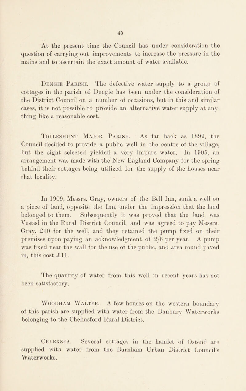 At the present time the Council has under consideration the question of carrying out improvements to increase the pressure in the mains and to ascertain the exact amount of water available. Dengie Parish. The defective water supply to a group of cottages in the parish of Dengie has been under the consideration of the District Council on a number of occasions, but in this and similar cases, it is not possible to provide an alternative water supply at any¬ thing like a reasonable cost. Tolleshunt Major Parish. As far back as 1899, the Council decided to provide a public well in the centre of the village, but the sight selected yielded a very impure water. In 1905, an arrangement was made with the New England Company for the spring behind their cottages being utilized for the supply of the houses near that locality. In 1909, Messrs. Gray, owners of the Bell Inn, sunk a well on a piece of land, opposite the Inn, under the impression that the land belonged to them. Subsequently it was proved that the land was Vested in the Pural District Council, and was agreed to pay Messrs. Gray, £10 for the well, and they retained the pump fixed on their premises upon paying an acknowledgment of 2/6 per year. A pump was fixed near the wall for the use of the public, and area round paved in, this cost £11. The quantity of water from this well in recent years has not been satisfactory. Woohham Walter. A few houses on the western boundary of this parish are supplied with water from the Danbury Waterworks belonging to the Chelmsford Rural District. Creeksea. Several cottages in the hamlet of Ostencl are supplied with water from the Burnham Urban District Council's Waterworks.