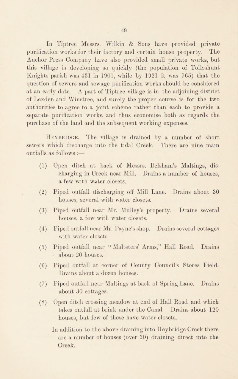 In Tiptree Messrs. Wilkin & Sons have provided private purification works for their factory and certain house property. The Anchor Press Company have also provided small private works, but this village is developing so quickly (the population of Tolleshunt Knights parish was 431 in 1901, while by 1921 it was 765) that the question of sewers and sewage purification works should be considered at an early date. A part of Tiptree village is in the adjoining district of Lexden and Winstree, and surely the proper course is for the two authorities to agree to a joint scheme rather than each to provide a separate purification works, and thus economise both as regards the purchase of the land and the subsequent working expenses. Heyjbridge. The village is drained by a number of short sewers which discharge into the tidal Creek. There are nine main outfalls as follows :— (1) Open ditch at back of Messrs. Belsham’s Maltings, dis¬ charging in Creek near Mill. Drains a number of houses, a few with water closets. (2) Piped outfall discharging off Mill Lane. Drains about 30 houses, several with water closets. (3) Piped outfall near Mr. Mullet’s property. Drains several houses, a few with water closets. (4) Piped outfall near Mr. Payne’s shop. Drains several cottages with water closets. (5) Piped outfall near “Maltsters’ Arms,” Hall Koad. Drains about 20 houses. (6) Piped outfall at corner of County Council’s Stores Field. Drains about a dozen houses. (7) Piped outfall near Maltings at back of Spring Lane. Drains about 30 cottages. (8) Open ditch crossing meadow at end of Hall Road and which takes outfall at brink under the Canal. Drains about 120 houses, but few of these have water closets. In addition to the above draining into Heybridge Creek there are a number of houses (over 30) draining direct into the Creek.