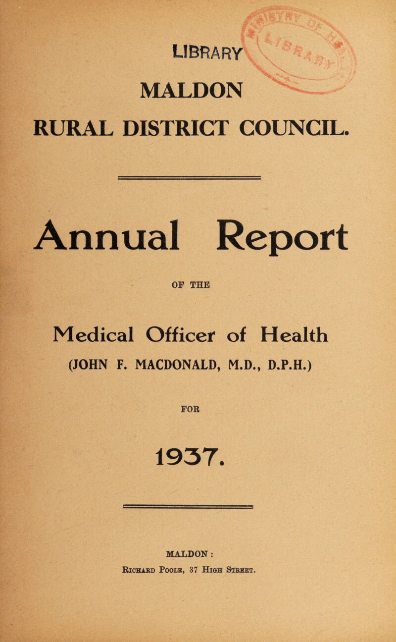 library MALDON RURAL DISTRICT COUNCIL. Annual Report OF THE Medical Officer of Health (JOHN F. MACDONALD, M.D., D.P.H.) FOR 1937. MALDON : Richard Poole, 37 High Street.
