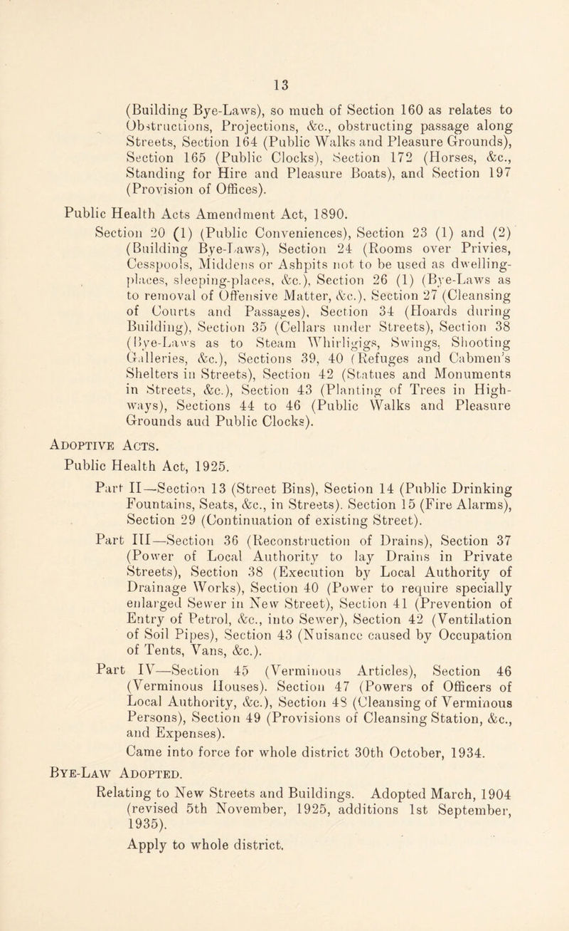 (Building Bye-Laws), so much of Section 160 as relates to Obstructions, Projections, &c., obstructing passage along Streets, Section 164 (Public Walks and Pleasure Grounds), Section 165 (Public Clocks), Section 172 (Horses, &c., Standing for Hire and Pleasure Boats), and Section 197 (Provision of Offices). Public Health Acts Amendment Act, 1890. Section 20 (1) (Public Conveniences), Section 23 (1) and (2) (Building Bye-Laws), Section 24 (Rooms over Privies, Cesspools, Middens or Ashpits not to be used as dwelling- places, sleeping-places, &c.), Section 26 (1) (Bye-Laws as to removal of Offensive Matter, &c.). Section 27 (Cleansing of Courts and Passages), Section 34 (Hoards during Building), Section 35 (Cellars under Streets), Section 38 (Bye-Laws as to Steam Whirligigs, Swings, Shooting Galleries, &c.), Sections 39, 40 (Refuges and Cabmen’s Shelters in Streets), Section 42 (Statues and Monuments in Streets, &c.), Section 43 (Planting of Trees in High¬ ways), Sections 44 to 46 (Public Walks and Pleasure Grounds aud Public Clocks). Adoptive Acts. Public Health Act, 1925. Part II— Section 13 (Street Bins), Section 14 (Public Drinking Fountains, Seats, &c., in Streets). Section 15 (Fire Alarms), Section 29 (Continuation of existing Street). Part III—Section 36 (Reconstruction of Drains), Section 37 (Power of Local Authority to lay Drains in Private Streets), Section 38 (Execution by Local Authority of Drainage Works), Section 40 (Power to require specially enlarged Sewer in New Street), Section 41 (Prevention of Entry of Petrol, &c., into Sewer), Section 42 (Ventilation of Soil Pipes), Section 43 (Nuisance caused by Occupation of Tents, Vans, &c.). Part IV—Section 45 (Verminous Articles), Section 46 (Verminous Houses). Section 47 (Powers of Officers of Local Authority, &c.), Section 48 (Cleansing of Verminous Persons), Section 49 (Provisions of Cleansing Station, &c., and Expenses). Came into force for whole district 30th October, 1934. Bye-Law Adopted. Relating to New Streets and Buildings. Adopted March, 1904 (revised 5th November, 1925, additions 1st September, 1935). Apply to whole district.