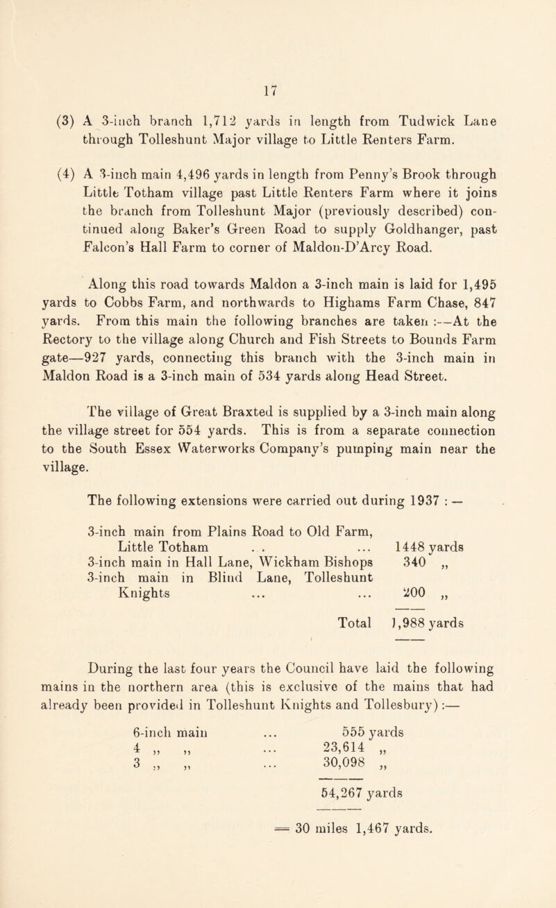 (3) A 3-inch branch 1,712 yards in length from Tudwick Lane through Tolleshunt Major village to Little Renters Farm. (4) A 3-inch main 4,496 yards in length from Penny’s Brook through Little Totham village past Little Renters Farm where it joins the branch from Tolleshunt Major (previously described) con¬ tinued along Baker’s Green Road to supply Goldhanger, past Falcon’s Hall Farm to corner of Maldon-D’Arcy Road. Along this road towards Maldon a 3-inch main is laid for 1,495 yards to Cobbs Farm, and northwards to Highams Farm Chase, 847 yards. From this main the following branches are taken :--At the Rectory to the village along Church and Fish Streets to Bounds Farm gate—927 yards, connecting this branch with the 3-inch main in Maldon Road is a 3-inch main of 534 yards along Head Street. The village of Great Braxted is supplied by a 3-inch main along the village street for 554 yards. This is from a separate connection to the South Essex Waterworks Company’s pumping main near the village. The following extensions were carried out during 1937 : — 3-inch main from Plains Road to Old Farm, Little Totham 3-inch main in Hall Lane, Wickham Bishops 3-inch main in Blind Lane, Tolleshunt Knights 1448 yards 340 200 >> Total 1,988 yards During the last four years the Council have laid the following mains in the northern area (this is exclusive of the mains that had already been provided in Tolleshunt Knights and Tollesbury):— 6-inch main ... 555 yards 4 23 614 3 „ „ ... 30,098 „ 54,267 yards = 30 miles 1,467 yards.