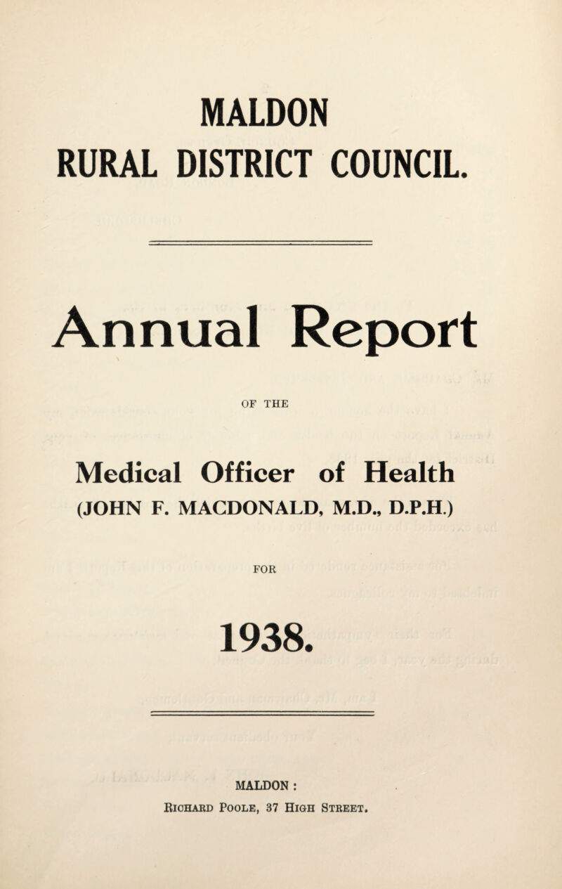 MALDON RURAL DISTRICT COUNCIL. Annual Report OF THE Medical Officer of Health (JOHN F. MACDONALD, M.D., D.P.H.) 1938. MALDON: Richard Poole, 37 High Street.