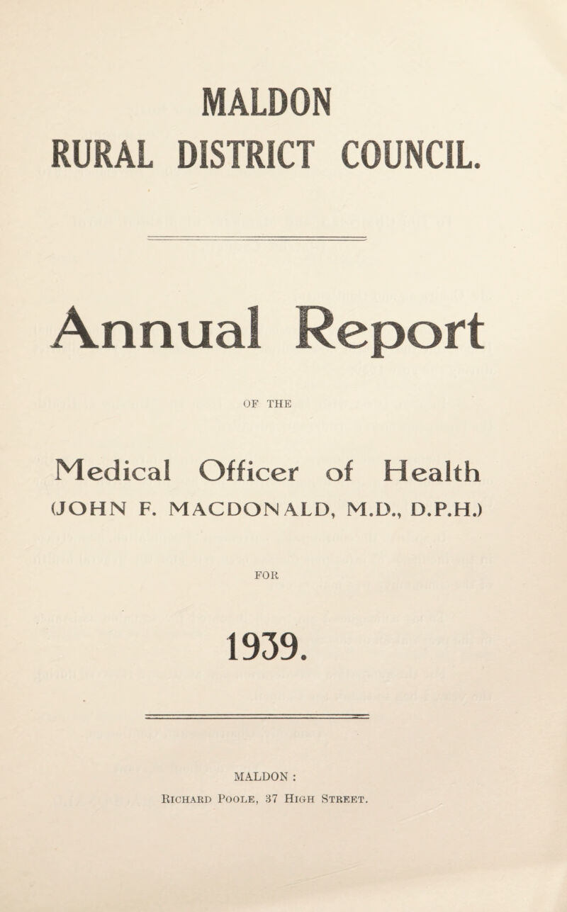 MALDON RURAL DISTRICT COUNCIL. Annual Report OF THE Medical Officer of Health (JOHN F. MACDON ALD, M.D., D.P.H.) FOR 1939. MALDON: Richard Poole, 37 High Street.