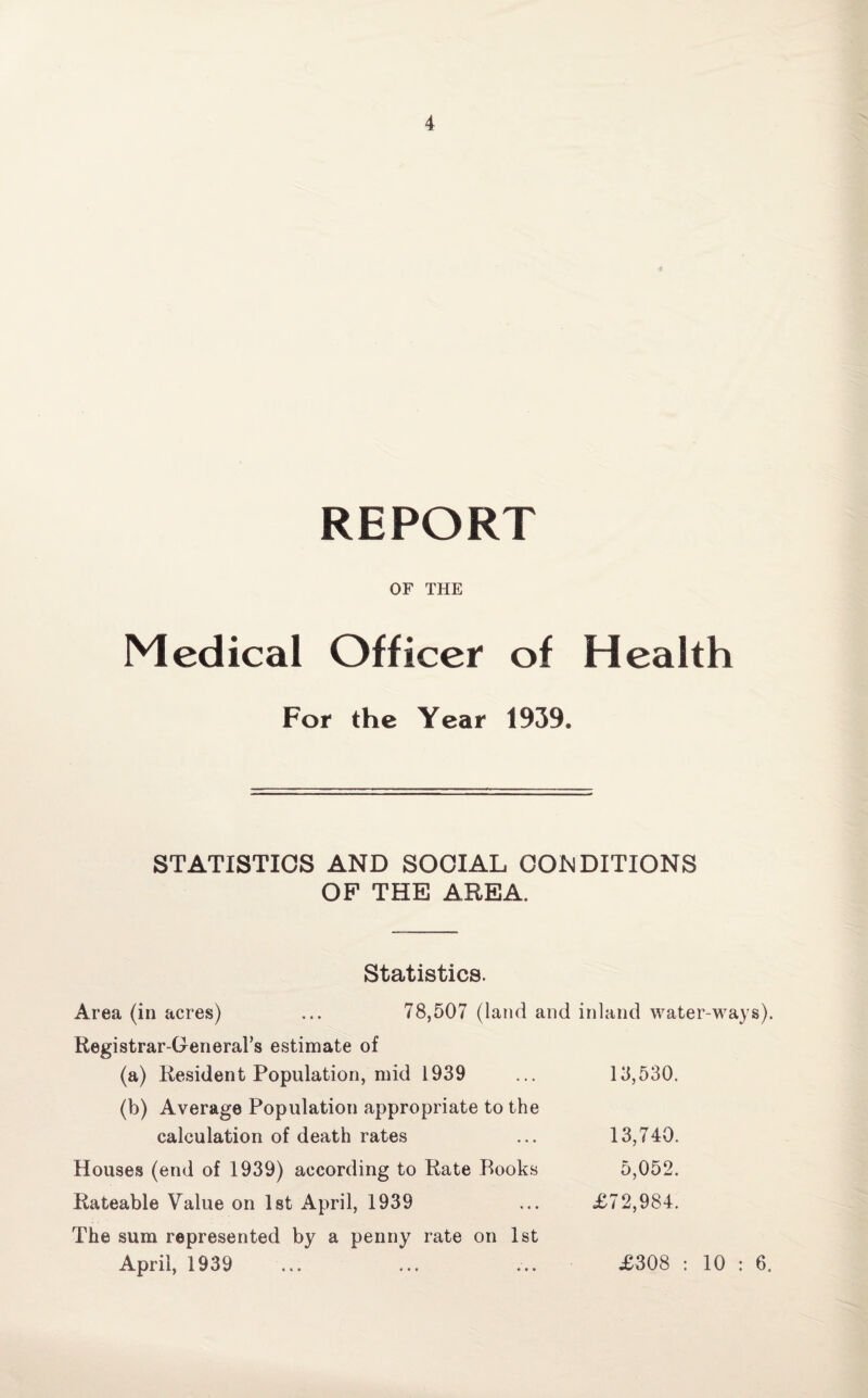 REPORT OF THE Medical Officer of Health For the Year 1939. STATISTICS AND SOCIAL CONDITIONS OF THE AREA. Statistics. Area (in acres) ... 78,507 (land and inland water-ways) Registrar-General's estimate of (a) Resident Population, mid 1939 ... 13,530. (b) Average Population appropriate to the calculation of death rates ... 13,740. Houses (end of 1939) according to Rate Rooks 5,052. Rateable Value on 1st April, 1939 ... £72,984. The sum represented by a penny rate on 1st April, 1939 £308 : 10 : 6