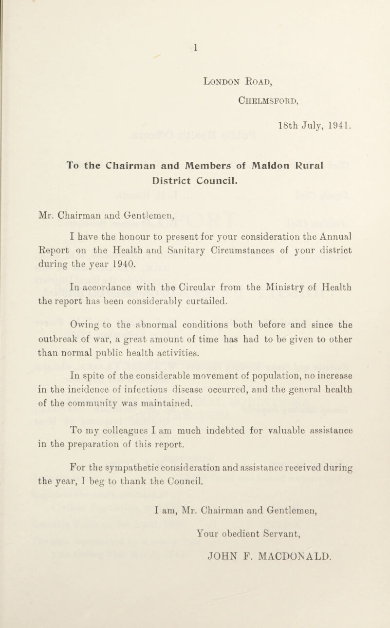 London Road, Chelmsford, 18th Jul}^, 1941. To the Chairman and Members of Maldon Rural District Council. Mr. Chairman and Gentlemen, I have the honour to present for your consideration the Annual Report on the Health and Sanitary Circumstances of your district during the year 1940. In accordance with the Circular from the Ministry of Health the report has been considerably curtailed. Owing to the abnormal conditions both before and since the outbreak of war, a great amount of time has had to be given to other than normal public health activities. In spite of the considerable movement of population, no increase in the incidence of infectious disease occurred, and the general health of the community was maintained. To my colleagues I am much indebted for valuable assistance in the preparation of this report. For the sympathetic consideration and assistance received during the year, I beg to thank the Council. I am, Mr. Chairman and Gentlemen, Your obedient Servant, JOHN F. MACDONALD.
