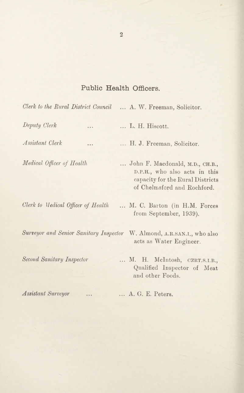 Public Health Officers. Clerk to the Rural District Council Deputy Clerk Assistant Clerk Medical Officer of Health Clerk to Medical Officer of Health ... A. W. Freeman, Solicitor. ... L. H. Hiscott. ... H. J. Freeman, Solicitor. ... John F. Macdonald, M.D., CH.B., D.P.H., who also acts in this capacity for the Rural Districts of Chelmsford and Rochford. ... M. C. Barton (in H.M. Forces from September, 1939). Surveyor and Senior Sanitary Inspector W. Almond, a.r.san.i., who also acts as Water Engineer. Second Sanitary Inspector ... M. H. McIntosh, cert.s.i.b., Qualified Inspector of Meat and other Foods. Assistant Surveyor ... A. G. E. Peters.