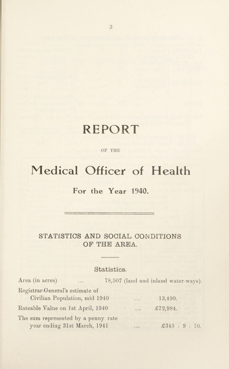 REPORT OF THE Medical Officer of Health For the Year 1940, STATISTICS AND SOCIAL CONDITIONS OF THE AREA. Statistics. Area (in acres) ... 78,507 (land and inland water-ways). Registrar-General’s estimate of Civilian Population, mid 1940 ... 13,490. Rateable Value on 1st April, 1940 ... £72,984. The sum represented by a penny rate year ending 31st March, 1941 ... £345 : 9 : 10.