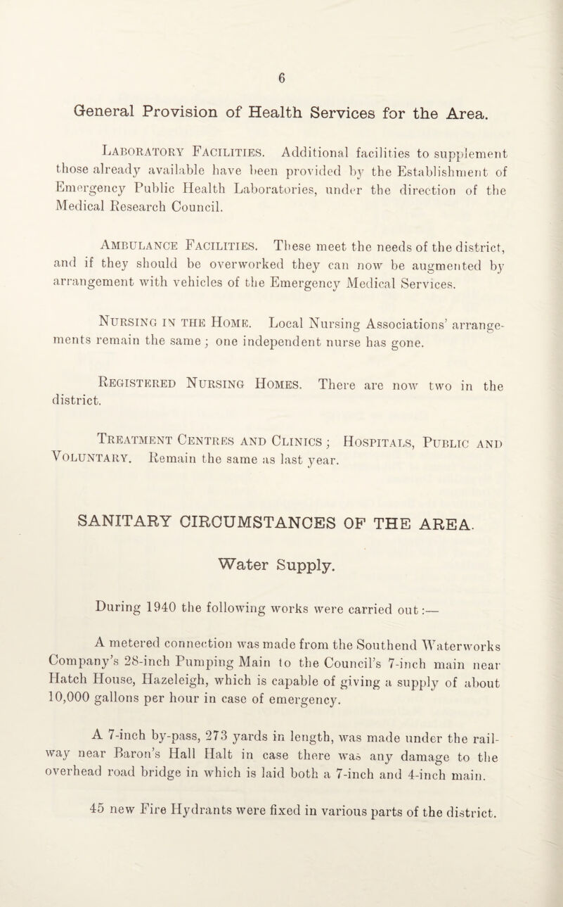 General Provision of Health Services for the Area. Laboratory Facilities. Additional facilities to supplement those already available have been provided by the Establishment of Emergency Public Health Laboratories, under the direction of the Medical Research Council. Ambulance Facilities. These meet the needs of the district, and if they should be overworked they can now be augmented by arrangement with vehicles of the Emergency Medical Services. Nursing in the Home. Local Nursing Associations’ arrange- t~o o ments remain the same; one independent nurse has gone. Registered Nursing Homes. There are now two in the district. Treatment Centres and Clinics ; Hospitals, Public and Voluntary. Remain the same as last year. SANITARY CIRCUMSTANCES OF THE AREA. Water Supply. During 1940 the following works were carried out:— A metered connection was made from the Southend Waterworks Company’s 28-inch Pumping Main to the Council’s 7-inch main near Hatch House, Hazeleigh, which is capable of giving a supply of about 10,000 gallons per hour in case of emergency. A 7-inch by-pass, 273 yards in length, was made under the rail¬ way near Baron’s Hall Halt in case there was any damage to the overhead road bridge in which is laid both a 7-inch and 4-inch main. 45 new Fire Hydrants were fixed in various parts of the district.