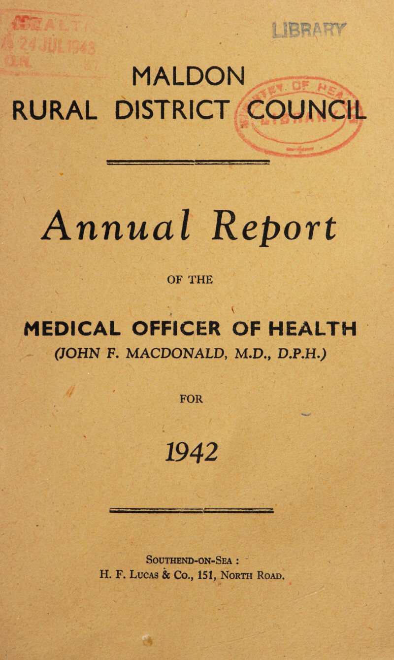 MALDON^htw RURAL DISTRICT COUNCIL w.'  ' i iiJKar Jf . 9. Annual Report OF THE MEDICAL OFFICER OF HEALTH (JOHN F. MACDONALD, M.D., D.P.H.) FOR 1942 Southend-on-Sea : H. F. Lucas & Co., 151, North Road.
