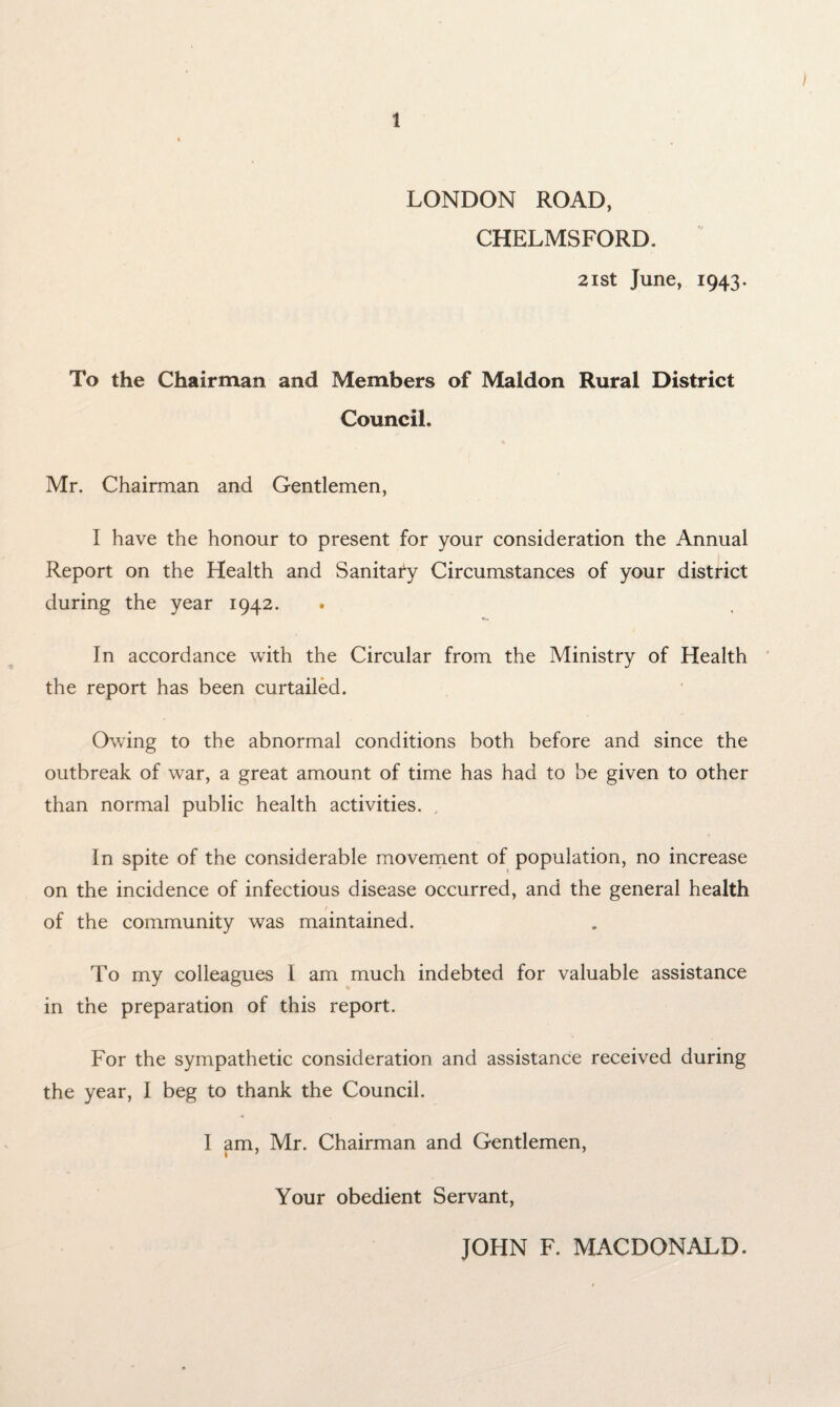 / 1 LONDON ROAD, CHELMSFORD. 21 st June, 1943. To the Chairman and Members of Maldon Rural District Council. Mr. Chairman and Gentlemen, I have the honour to present for your consideration the Annual Report on the Health and Sanitary Circumstances of your district during the year 1942. In accordance with the Circular from the Ministry of Health the report has been curtailed. Owing to the abnormal conditions both before and since the outbreak of war, a great amount of time has had to be given to other than normal public health activities. In spite of the considerable movement of population, no increase on the incidence of infectious disease occurred, and the general health of the community was maintained. To my colleagues I am much indebted for valuable assistance in the preparation of this report. For the sympathetic consideration and assistance received during the year, I beg to thank the Council. ■4 I am, Mr. Chairman and Gentlemen, Your obedient Servant, JOHN F. MACDONALD.