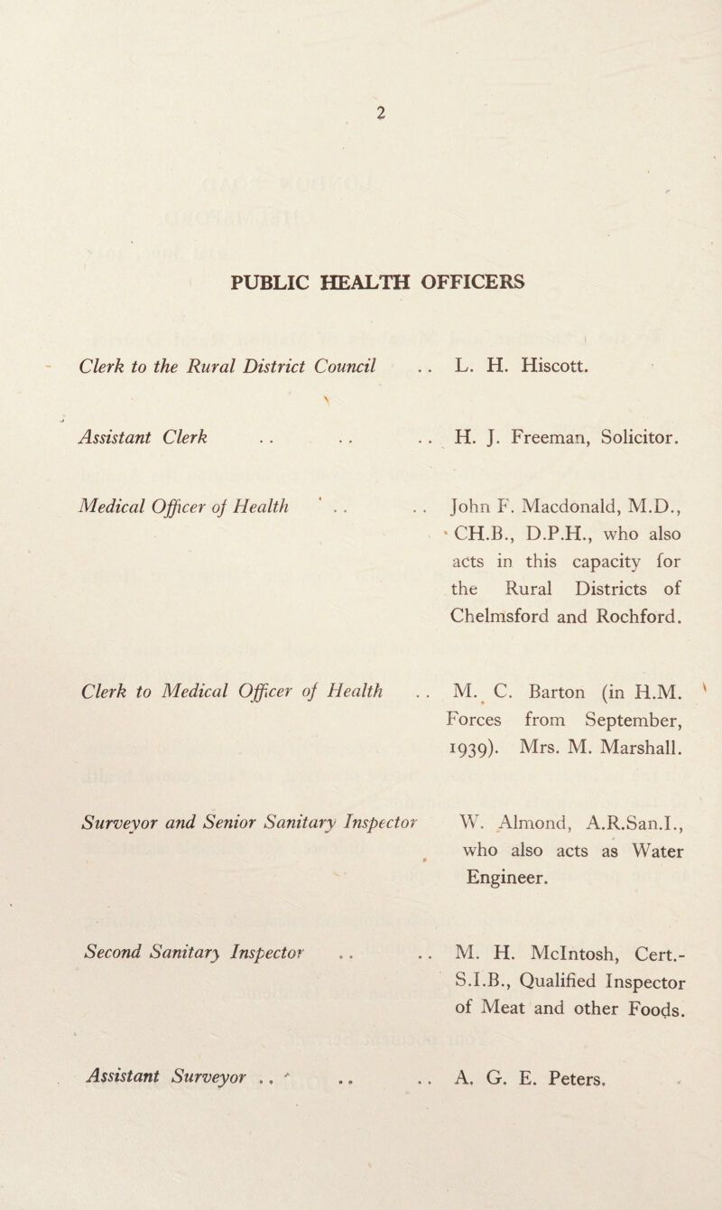PUBLIC HEALTH OFFICERS Clerk to the Rural District Council Assistant Clerk Medical Officer oj Health Clerk to Medical Officer of Health L. H. Hiscott. H. J. Freeman, Solicitor. John F. Macdonald, M.D., ‘ CH.B., D.P.H., who also acts in this capacity for the Rural Districts of Chelmsford and Rochford. M. C. Barton (in H.M. ' Forces from September, 1939). Mrs. M. Marshall. Surveyor and Senior Sanitary Inspector W. Almond, A.R.San.I., who also acts as Water Engineer. Second Sanitary Inspector .. . . M. H. McIntosh, Cert.- S.I.B., Qualified Inspector of Meat and other Foods. Assistant Surveyor ., * .. .. A. G. E. Peters.