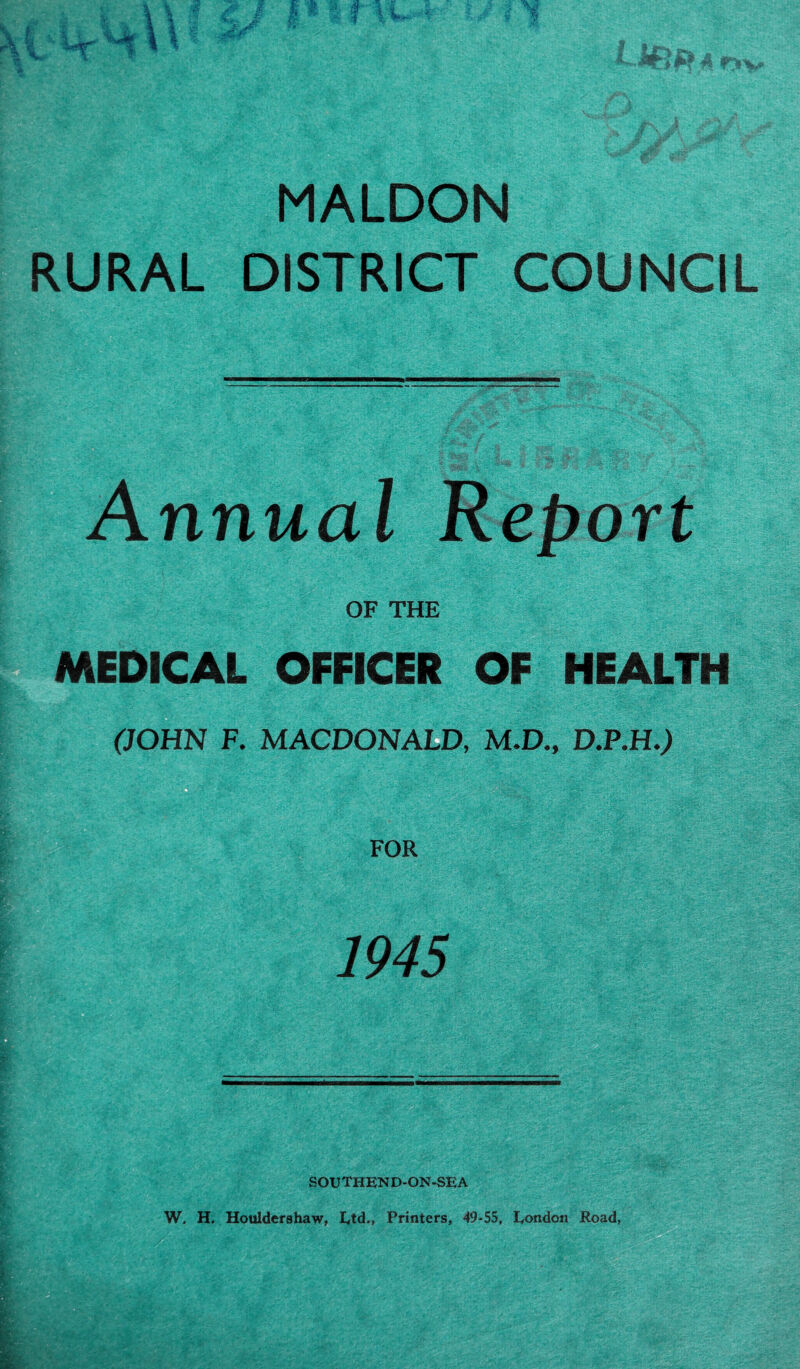 MALDON RURAL DISTRICT COUNCIL Annual Report OF THE MEDICAL OFFICER OF HEALTH ■■ ■ ■/ gig- :• (JOHN F. MACDONALD, M.D., D.P.H.) -■ FOR SOUTHEND-ON-SEA W. H, Houldershaw, Ltd., Printers, 49-55, London Road,