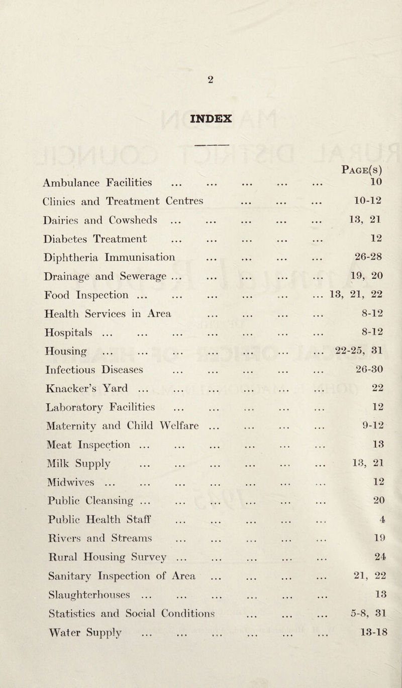 INDEX Ambulance Facilities Clinics and Treatment Centres Dairies and Cowsheds Diabetes Treatment Diphtheria Immunisation Drainage and Sewerage .... Food Inspection ... Health Services in Area Hospitals ... Housing Infectious Diseases Knacker’s Yard ... Laboratory Facilities Maternity and Child Welfare ... Meat Inspection ... Milk Supply Midwives ... Public Cleansing ... Public Health Staff Rivers and Streams Rural Housing Survey ... Sanitary Inspection of Area Slaughterhouses ... Statistics and Social Conditions Water Supply Page(s) 10 10-12 13, 21 12 26-28 19, 20 ... 13, 21, 22 8-12 8-12 ... 22-25, 31 26-30 22 12 9-12 13 13, 21 12 20 4 19 24 21, 22 13 5-8, 31 13-18