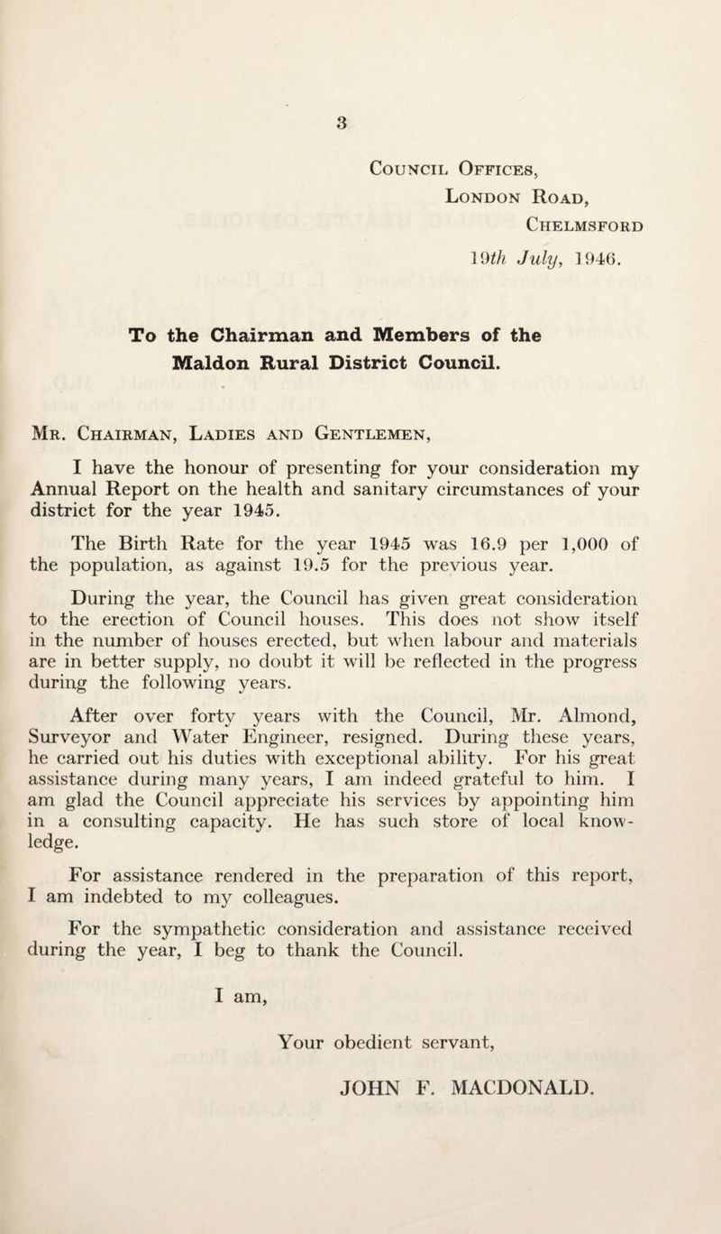 Council Offices, London Road, Chelmsford 19th July, 1946. To the Chairman and Members of the Maldon Rural District Council. Mr. Chairman, Ladies and Gentlemen, I have the honour of presenting for your consideration my Annual Report on the health and sanitary circumstances of your district for the year 1945. The Birth Rate for the year 1945 was 16.9 per 1,000 of the population, as against 19.5 for the previous year. During the year, the Council has given great consideration to the erection of Council houses. This does not show itself in the number of houses erected, but when labour and materials are in better supply, no doubt it will be reflected in the progress during the following years. After over forty years with the Council, Mr. Almond, Surveyor and Water Engineer, resigned. During these years, he carried out his duties with exceptional ability. For his great assistance during many years, I am indeed grateful to him. I am glad the Council appreciate his services by appointing him in a consulting capacity. He has such store of local know¬ ledge. For assistance rendered in the preparation of this report, I am indebted to my colleagues. For the sympathetic consideration and assistance received during the year, I beg to thank the Council. I am, Your obedient servant, JOHN F. MACDONALD.