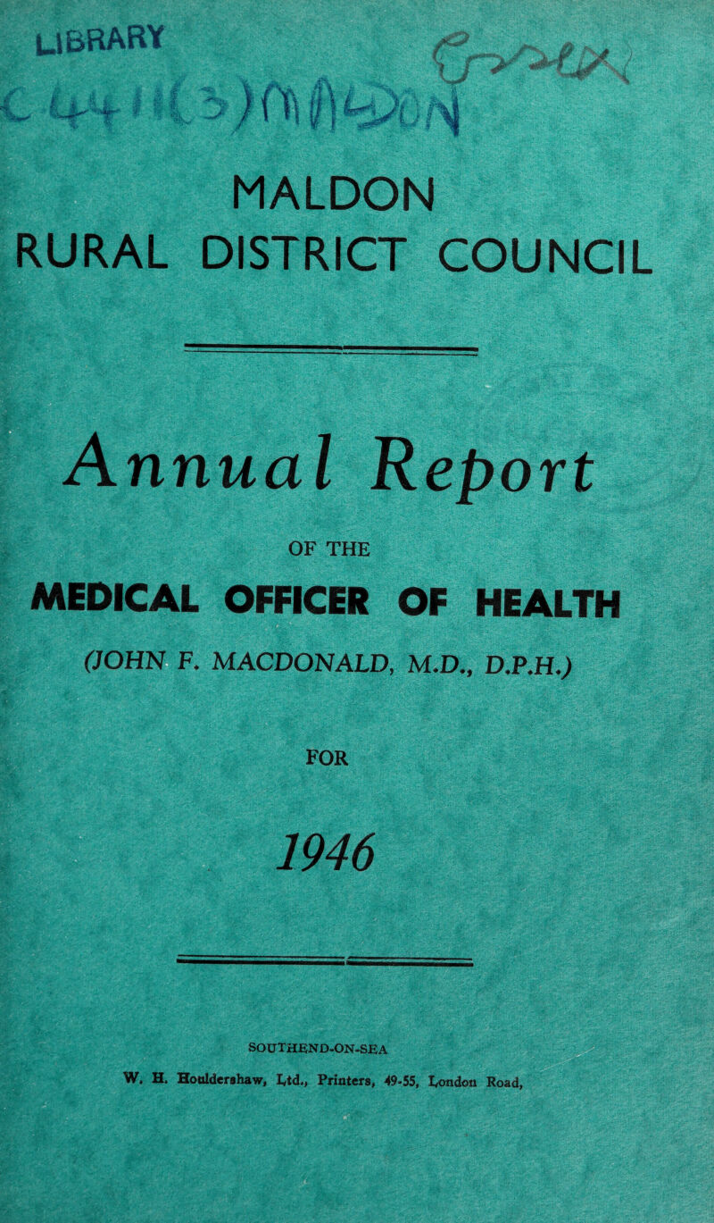 LIBRARY MALDON RURAL DISTRICT COUNCIL Annual Report OF THE MEDICAL OFFICER OF HEALTH (JOHN F. MACDONALD, M.D., D.P.H.) FOR 1946 SOUTHEND-ON-SEA W. H, Honldershaw, Etd,, Printers, 49-55, London Road,