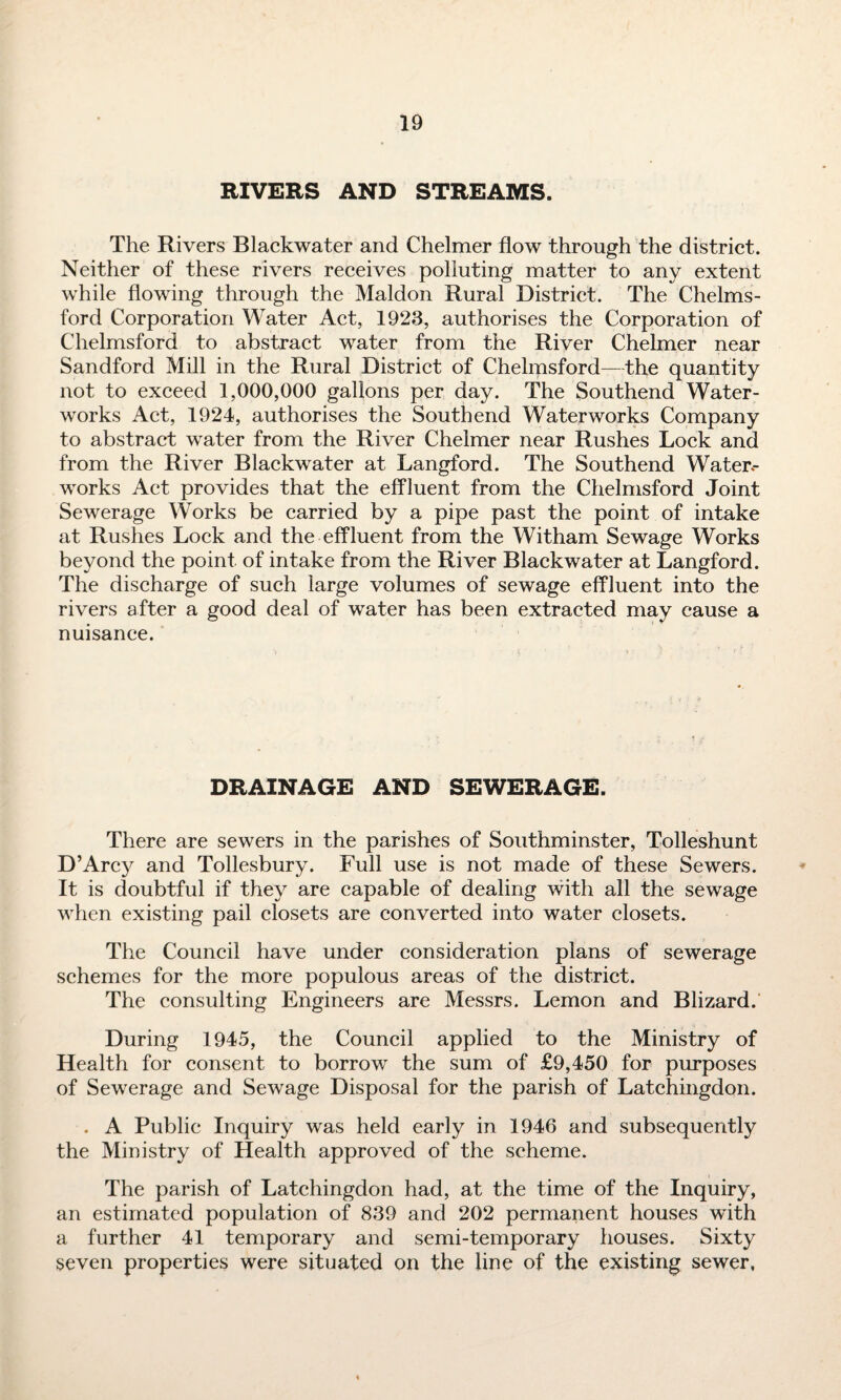RIVERS AND STREAMS. The Rivers Blackwater and Chelmer flow through the district. Neither of these rivers receives polluting matter to any extent while flowing through the Maldon Rural District. The Chelms¬ ford Corporation Water Act, 1923, authorises the Corporation of Chelmsford to abstract water from the River Chelmer near Sandford Mill in the Rural District of Chelmsford—the quantity not to exceed 1,000,000 gallons per day. The Southend Water¬ works Act, 1924, authorises the Southend Waterworks Company to abstract water from the River Chelmer near Rushes Lock and from the River Blackwater at Langford. The Southend Water¬ works Act provides that the effluent from the Chelmsford Joint Sewerage Works be carried by a pipe past the point of intake at Rushes Lock and the effluent from the Witham Sewage Works beyond the point of intake from the River Blackwater at Langford. The discharge of such large volumes of sewage effluent into the rivers after a good deal of water has been extracted may cause a nuisance. DRAINAGE AND SEWERAGE. There are sewers in the parishes of Southminster, Tolleshunt D’Arcy and Tollesbury. Full use is not made of these Sewers. It is doubtful if they are capable of dealing with all the sewage when existing pail closets are converted into water closets. The Council have under consideration plans of sewerage schemes for the more populous areas of the district. The consulting Engineers are Messrs. Lemon and Blizard. During 1945, the Council applied to the Ministry of Health for consent to borrow the sum of £9,450 for purposes of Sewerage and Sewage Disposal for the parish of Latchingdon. . A Public Inquiry was held early in 1946 and subsequently the Ministry of Health approved of the scheme. The parish of Latchingdon had, at the time of the Inquiry, an estimated population of 839 and 202 permanent houses with a further 41 temporary and semi-temporary houses. Sixty seven properties were situated on the line of the existing sewer,