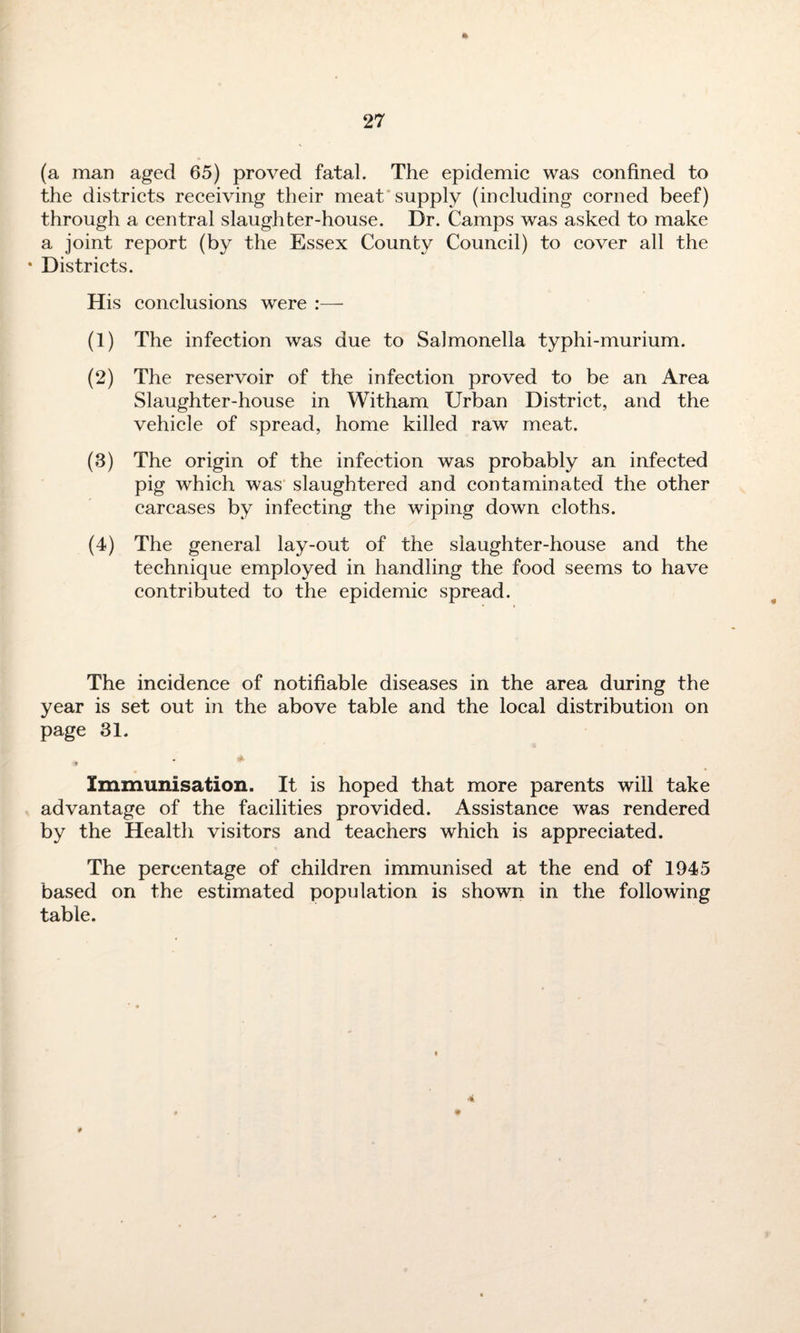 ft (a man aged 65) proved fatal. The epidemic was confined to the districts receiving their meat supply (including corned beef) through a central slaughter-house. Dr. Camps was asked to make a joint report (by the Essex County Council) to cover all the • Districts. His conclusions were (1) The infection was due to Salmonella typhi-murium. (2) The reservoir of the infection proved to be an Area Slaughter-house in Witham Urban District, and the vehicle of spread, home killed raw meat. (3) The origin of the infection was probably an infected pig which was slaughtered and contaminated the other carcases by infecting the wiping down cloths. (4) The general lay-out of the slaughter-house and the technique employed in handling the food seems to have contributed to the epidemic spread. The incidence of notifiable diseases in the area during the year is set out in the above table and the local distribution on page 31. . a Immunisation. It is hoped that more parents will take advantage of the facilities provided. Assistance was rendered by the Health visitors and teachers which is appreciated. The percentage of children immunised at the end of 1945 based on the estimated population is shown in the following table. 4