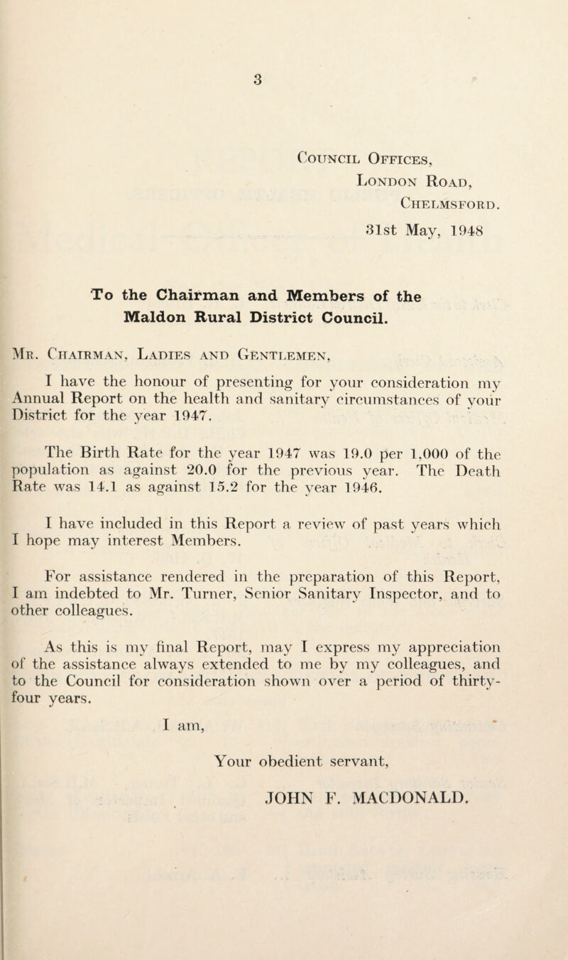 Council Offices, London Road, Chelmsford. 31st May, 1948 To the Chairman and Members of the Maldon Rural District Council. Mr. Chairman, Ladies and Gentlemen, I have the honour of presenting for your consideration my Annual Report on the health and sanitary circumstances of your District for the year 1947. The Birth Rate for the year 1947 was 19.0 per 1,000 of the population as against 20.0 for the previous year. The Death Rate was 14.1 as against 15.2 for the year 1946. I have included in this Report a review of past years which I hope may interest Members. For assistance rendered in the preparation of this Report, I am indebted to Mr. Turner, Senior Sanitary Inspector, and to other colleagues. As this is my final Report, may I express my appreciation of the assistance always extended to me by my colleagues, and to the Council for consideration shown over a period of thirty- four years. I am, Your obedient servant, JOHN F. MACDONALD.