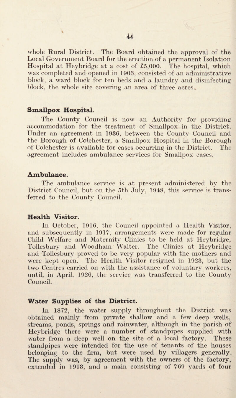 V 44 whole Rural District. The Board obtained the approval of the Local Government Board for the erection of a permanent Isolation Hospital at Heybridge at a cost of £5,000. The hospital, which was completed and opened in 1908, consisted of an administrative block, a ward block for ten beds and a laundry and disinfecting block, the whole site covering an area of three acres v Smallpox Hospital. The County Council is now an Authority for providing accommodation for the treatment of Smallpox in the District. Under an agreement in 1986, between the County Council and the Borough of Colchester, a Smallpox Hospital in the Borough of Colchester is available for eases occurring in the District. The agreement includes ambulance services for Smallpox cases. Ambulance. The ambulance service is at present administered by the District Council, but on the 5th July, 1948, this service is trans¬ ferred to the County Council. Health Visitor. In October, 1916, the Council appointed a Health Visitor, and subsequently in 1917, arrangements were made for regular Child Welfare and Maternity Clinics to be held at Heybridge, Tollesbury and Woodham Walter. The Clinics at Heybridge and Tollesbury proved to be very popular with the mothers and were kept open. The Health Visitor resigned in 1923, but the two Centres carried on with the assistance of voluntary workers, until, in April, 1926, the service was transferred to the County Council. Water Supplies of the District. In 1872, the water supply throughout the District was obtained mainly from private shallow and a few deep wells, streams, ponds, springs and rainwater, although in the parish of Heybridge there were a number of standpipes supplied with water from a deep well on the site of a local factory. These standpipes were intended for the use of tenants of the houses belonging to the firm, but were used by villagers generally. The supply was, by agreement with the owners of the factory, extended in 1913, and a main consisting of 769 yards of four