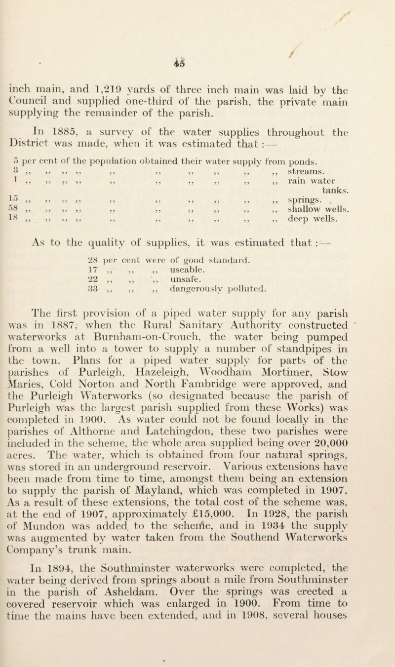 t 0 inch main, and 1,219 yards of three inch main was laid by the Council and supplied one-third of the parish, the private main supplying the remainder of the parish. In 1885, a survey of the water supplies throughout the District was made, when it was estimated that:— cent of the population obtained their water supply from ponds. 333333 ) ) 3 3 93 33 33 33 Stl eUIXlS • 3 3 3 3 3 3 3 3 3 3 3 3 3 3 3 3 3 3 ^111 WatCl’ tanks. 5 3 3 5 3 3 3 3 3 3 3 3 3 3 3 3 3 3 Spl'illg’S. 3 3 3 3 3 3 3 3 3 3 3 3 3 3 3 3 3 3 ShallOW Wells. 3 3 3 3 3 3 3 3 3 3 3 3 3 3 3 3 5 3 ^Cp Wells. As to the quality of supplies, it was estimated that — 28 per cent were of good standard. IT ,, ,, ,, useable. 22 ,, ,, ,, unsafe. 83 ,, ,, ,, dangerously polluted. The first provision of a piped water supply for any parish was in 1887, when the Rural Sanitary Authority constructed * waterworks at Burnham-on-Crouch, the water being pumped from a well into a tower to supply a number of standpipes in the town. Plans for a piped water supply for parts of the parishes of Purleigh, Hazeleigh, Woodham Mortimer, Stow Maries, Cold Norton and North Fambridge were approved, and the Purleigh Waterworks (so designated because the parish of Purleigh was the largest parish supplied from these Works) was completed in 1900. As water could not be found locally in the parishes of Althorne and Latchingdon, these two parishes were included in the scheme, the whole area supplied being over 20,000 acres. The water, which is obtained from four natural springs, was stored in an underground reservoir. Various extensions have been made from time to time, amongst them being an extension to supply the parish of Mayland, which was completed in 1907. As a result of these extensions, the total cost of the scheme was, at the end of 1907, approximately £15,000. In 1928, the parish of Mundon was added to the scheihe, and in 1934 the supply was augmented by water taken from the Southend Waterworks Company’s trunk main. In 1894, the Southminster waterworks were completed, the water being derived from springs about a mile from Southminster in the parish of Asheldam. Over the springs was erected a covered reservoir which was enlarged in 1900. From time to time the mains have been extended, and in 1908, several houses .) per o