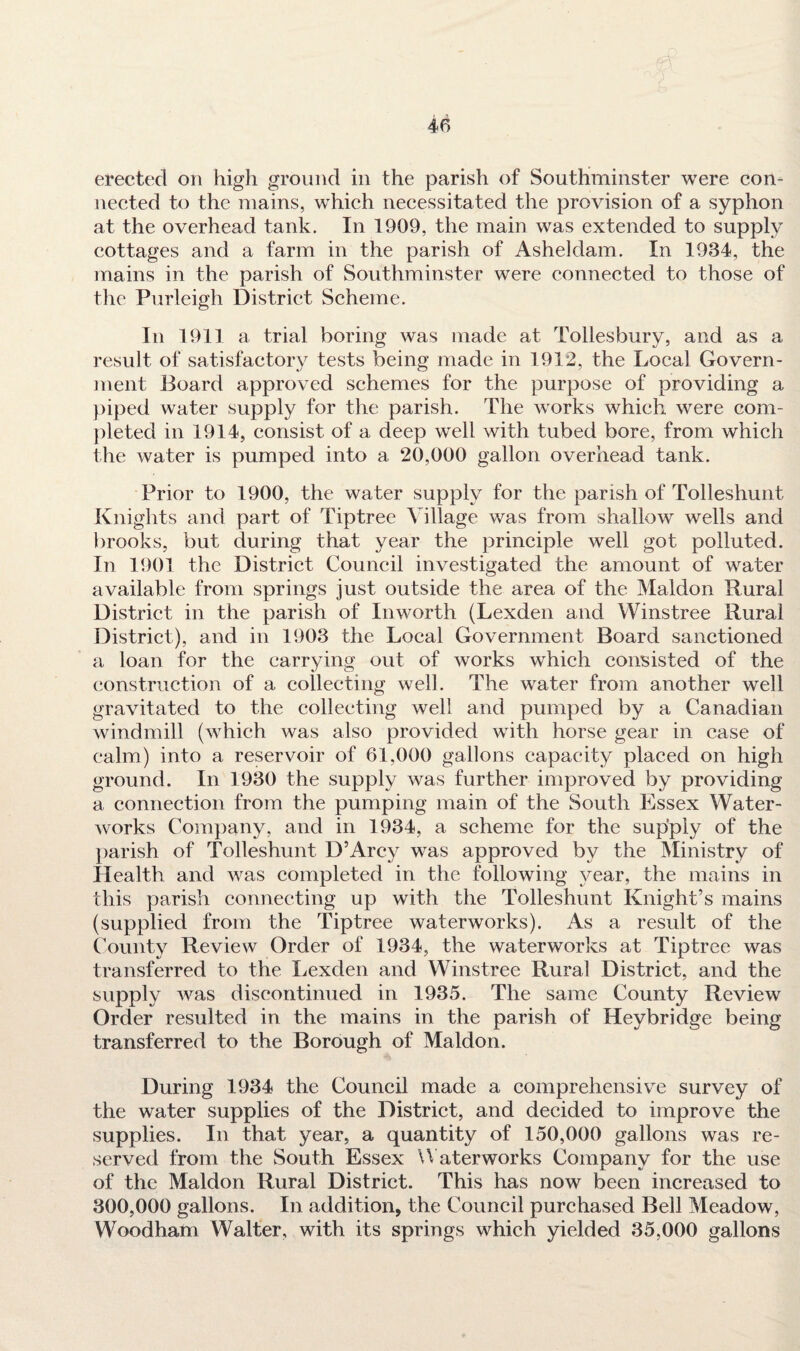 erected on high ground in the parish of Southminster were con¬ nected to the mains, which necessitated the provision of a syphon at the overhead tank. In 1909, the main was extended to supply cottages and a farm in the parish of Asheldam. In 1984, the mains in the parish of Southminster were connected to those of the Purleigh District Scheme. In 1911 a trial boring was made at Tollesbury, and as a result of satisfactory tests being made in 1912, the Local Govern¬ ment Board approved schemes for the purpose of providing a piped water supply for the parish. The works which were com¬ pleted in 1914, consist of a deep well with tubed bore, from which the water is pumped into a 20,000 gallon overhead tank. Prior to 1900, the water supply for the parish of Tolleshunt Knights and part of Tiptree Village was from shallow wells and brooks, but during that year the principle well got polluted. In 1901 the District Council investigated the amount of water available from springs just outside the area of the Maldon Rural District in the parish of In worth (Lexden and Winstree Rural District), and in 1903 the Local Government Board sanctioned a loan for the carrying out of works which consisted of the construction of a collecting well. The water from another well gravitated to the collecting well and pumped by a Canadian windmill (which was also provided with horse gear in case of calm) into a reservoir of 61,000 gallons capacity placed on high ground. In 1930 the supply was further improved by providing a connection from the pumping main of the South Essex Water¬ works Company, and in 1934, a scheme for the supply of the parish of Tolleshunt D’Arey was approved by the Ministry of Health and was completed in the following year, the mains in this parish connecting up with the Tolleshunt Knight’s mains (supplied from the Tiptree waterworks). As a result of the County Review Order of 1934, the waterworks at Tiptree was transferred to the Lexden and Winstree Rural District, and the supply was discontinued in 1935. The same County Review Order resulted in the mains in the parish of Heybridge being transferred to the Borough of Maldon. During 1934 the Council made a comprehensive survey of the water supplies of the District, and decided to improve the supplies. In that year, a quantity of 150,000 gallons was re¬ served from the South Essex Waterworks Company for the use of the Maldon Rural District. This has now been increased to 300,000 gallons. In addition, the Council purchased Bell Meadow, Woodham Walter, with its springs which yielded 35,000 gallons