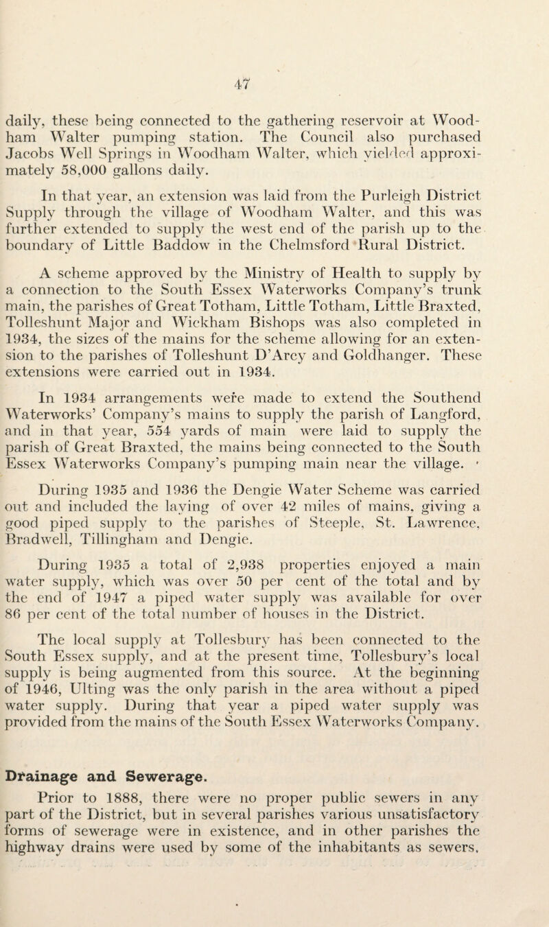 daily, these being connected to the gathering reservoir at Wood- ham Walter pumping station. The Council also purchased Jacobs Well Springs in Woodham Walter, which yielded approxi¬ mately 58,000 gallons daily. In that year, an extension was laid from the Purleigh District Supply through the village of Woodham Walter, and this was further extended to supply the west end of the parish up to the boundary of Little Baddow in the Chelmsford Rural District. A scheme approved by the Ministry of Health to supply by a connection to the South Essex Waterworks Company’s trunk main, the parishes of Great Totham, Little Totham, Little Braxted, Tolleshunt Major and Wickham Bishops was also completed in 1934, the sizes of the mains for the scheme allowing for an exten¬ sion to the parishes of Tolleshunt D’Arcy and Goldhanger. These extensions were carried out in 1934. In 1934 arrangements were made to extend the Southend Waterworks’ Company’s mains to supply the parish of Langford, and in that year, 554 yards of main were laid to supply the parish of Great Braxted, the mains being connected to the South Essex Waterworks Company’s pumping main near the village. * During 1935 and 1936 the Dengie Water Scheme was carried out and included the laying of over 42 miles of mains, giving a good piped supply to the parishes of Steeple, St. Lawrence, Bradwell, Tillingham and Dengie. During 1935 a total of 2,938 properties enjoyed a main water supply, which was over 50 per cent of the total and by the end of 1947 a piped water supply was available for over 86 per cent of the total number of houses in the District. The local supply at Tollesbury has been connected to the South Essex supply, and at the present time, Tollesbury’s local supply is being augmented from this source. At the beginning of 1946, Ulting was the only parish in the area without a piped water supply. During that year a piped water supply was provided from the mains of the South Essex Waterworks Company. Drainage and Sewerage. Prior to 1888, there were no proper public sewers in any part of the District, but in several parishes various unsatisfactory forms of sewerage were in existence, and in other parishes the highway drains were used by some of the inhabitants as sewers.