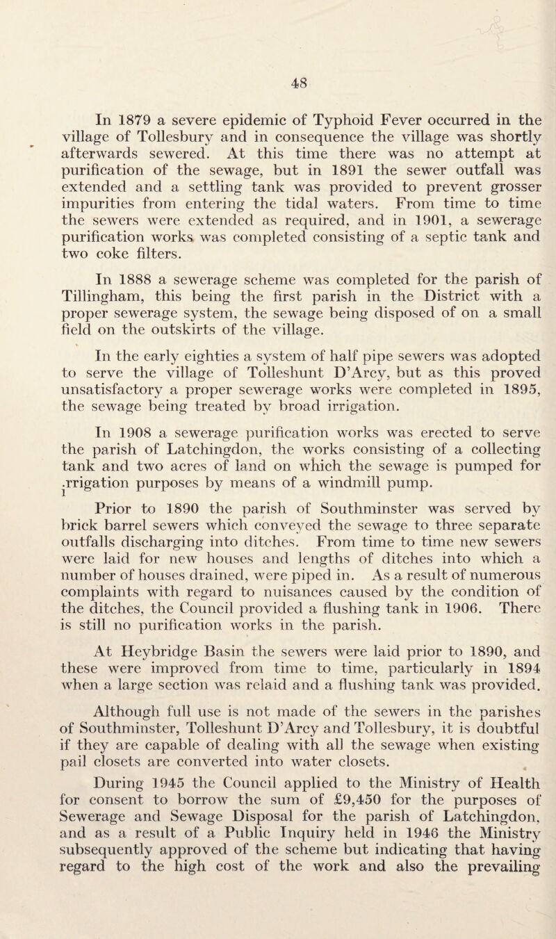 In 1879 a severe epidemic of Typhoid Fever occurred in the village of Tollesbury and in consequence the village was shortly afterwards sewered. At this time there was no attempt at purification of the sewage, but in 1891 the sewer outfall was extended and a settling tank was provided to prevent grosser impurities from entering the tidal waters. From time to time the sewers were extended as required, and in 1901, a sewerage purification works was completed consisting of a septic tank and two coke filters. In 1888 a sewerage scheme was completed for the parish of Tillingham, this being the first parish in the District with a proper sewerage system, the sewage being disposed of on a small field on the outskirts of the village. * In the early eighties a system of half pipe sewers was adopted to serve the village of Tolleshunt D’Arcy, but as this proved unsatisfactory a proper sewerage works were completed in 1895, the sewage being treated by broad irrigation. In 1908 a sewerage purification works was erected to serve the parish of Latchingdon, the works consisting of a collecting tank and two acres of land on which the sewage is pumped for .rrigation purposes by means of a windmill pump. Prior to 1890 the parish of Southminster was served by brick barrel sewers which conveyed the sewage to three separate outfalls discharging into ditches. From time to time new sewers were laid for new houses and lengths of ditches into which a number of houses drained, were piped in. As a result of numerous complaints with regard to nuisances caused by the condition of the ditches, the Council provided a flushing tank in 1906. There is still no purification works in the parish. At Heybridge Basin the sewers were laid prior to 1890, and these were improved from time to time, particularly in 1894 when a large section was relaid and a flushing tank was provided. Although full use is not made of the sewers in the parishes of Southminster, Tolleshunt D’Arcy and Tollesbury, it is doubtful if they are capable of dealing with all the sewage when existing pail closets are converted into water closets. During 1945 the Council applied to the Ministry of Health for consent to borrow the sum of £9,450 for the purposes of Sewerage and Sewage Disposal for the parish of Latchingdon, and as a result of a Public Inquiry held in 1946 the Ministry subsequently approved of the scheme but indicating that having regard to the high cost of the work and also the prevailing