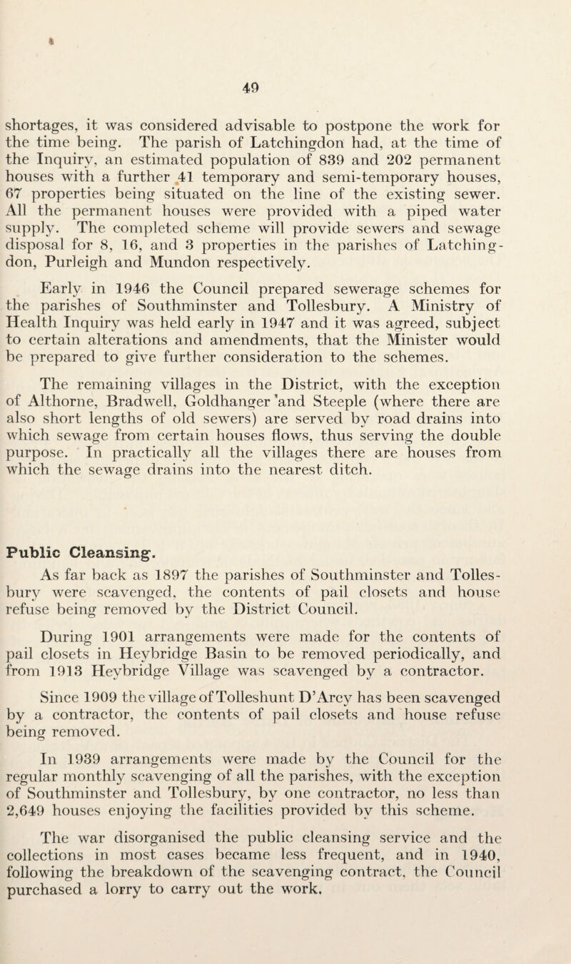 40 * shortages, it was considered advisable to postpone the work for the time being. The parish of Latchingdon had, at the time of the Inquiry, an estimated population of 839 and 202 permanent houses with a further 41 temporary and semi-temporary houses, 67 properties being situated on the line of the existing sewer. All the permanent houses were provided with a piped water supply. The completed scheme will provide sewers and sewage disposal for 8, 16, and 3 properties in the parishes of Latching¬ don, Purleigh and Mundon respectively. Early in 1946 the Council prepared sewerage schemes for the parishes of Southminster and Tollesbury. A Ministry of Health Inquiry was held early in 1947 and it was agreed, subject to certain alterations and amendments, that the Minister would be prepared to give further consideration to the schemes. The remaining villages in the District, with the exception of Althorne, Bradwell, Goldhanger ’and Steeple (where there are also short lengths of old sewers) are served by road drains into which sewage from certain houses flows, thus serving the double purpose. In practically all the villages there are houses from which the sewage drains into the nearest ditch. Public Cleansing. As far back as 1897 the parishes of Southminster and Tolles¬ bury were scavenged, the contents of pail closets and house refuse being removed by the District Council. During 1901 arrangements were made for the contents of pail closets in Hevbridge Basin to be removed periodically, and from 1913 Hevbridge Village was scavenged by a contractor. Since 1909 the village of Tolleshunt D’Arcy has been scavenged by a contractor, the contents of pail closets and house refuse being removed. In 1939 arrangements were made by the Council for the regular monthly scavenging of all the parishes, with the exception of Southminster and Tollesbury, by one contractor, no less than 2,649 houses enjoying the facilities provided by this scheme. The war disorganised the public cleansing service and the collections in most cases became less frequent, and in 1940, following the breakdown of the scavenging contract, the Council purchased a lorry to carry out the work.