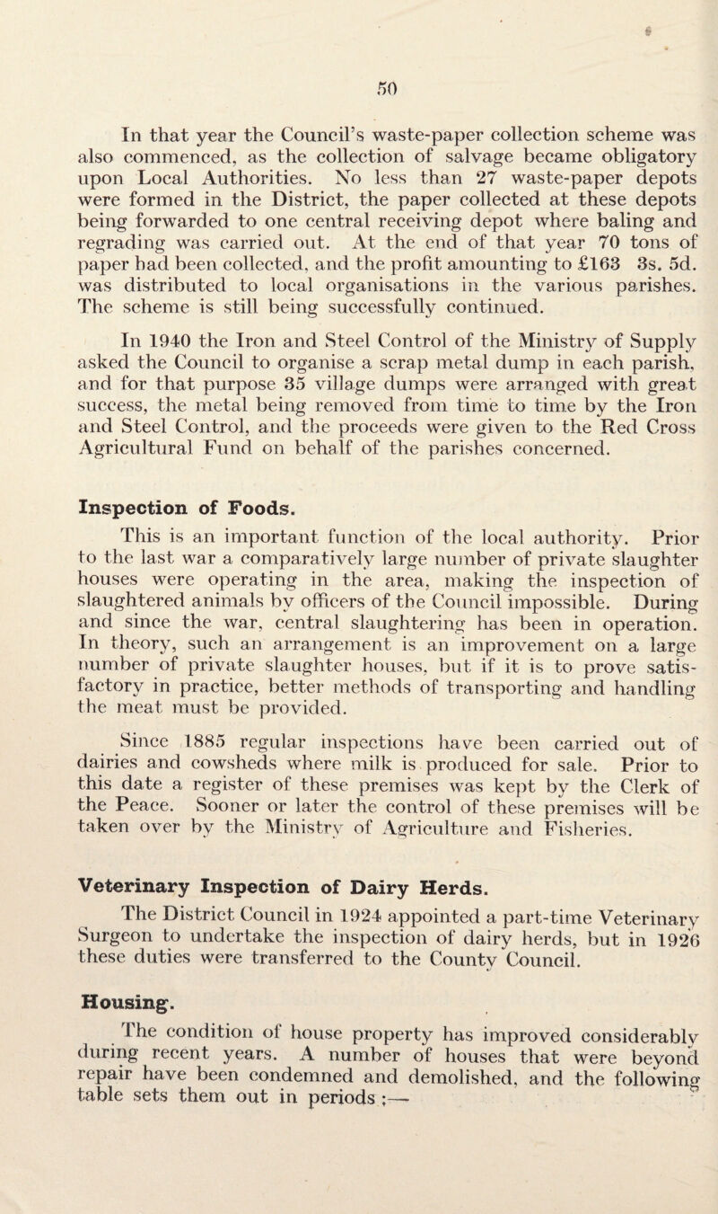 § In that year the Council’s waste-paper collection scheme was also commenced, as the collection of salvage became obligatory upon Local Authorities. No less than 27 waste-paper depots were formed in the District, the paper collected at these depots being forwarded to one central receiving depot where baling and regrading was carried out. At the end of that year 70 tons of paper had been collected, and the profit amounting to £163 3s. 5d. was distributed to local organisations in the various parishes. The scheme is still being successfully continued. In 1940 the Iron and Steel Control of the Ministry of Supply asked the Council to organise a scrap metal dump in each parish, and for that purpose 35 village dumps were arranged with great success, the metal being removed from time to time by the Iron and Steel Control, and the proceeds were given to the Red Cross Agricultural Fund on behalf of the parishes concerned. Inspection of Foods. This is an important function of the local authority. Prior to the last war a comparatively large number of private slaughter houses were operating in the area, making the inspection of slaughtered animals by officers of the Council impossible. During and since the war, central slaughtering has been in operation. In theory, such an arrangement is an improvement on a large number of private slaughter houses, but if it is to prove satis¬ factory in practice, better methods of transporting and handling the meat must be provided. Since 1885 regular inspections have been carried out of dairies and cowsheds where milk is produced for sale. Prior to this date a register of these premises was kept by the Clerk of the Peace. Sooner or later the control of these premises will be taken over by the Ministry of Agriculture and Fisheries. Veterinary Inspection of Dairy Herds. The District Council in 1924 appointed a part-time Veterinary Surgeon to undertake the inspection of dairy herds, but in 1926 these duties were transferred to the County Council. Housing. I he condition of house property has improved considerably during recent years. A number of houses that were beyond repair have been condemned and demolished, and the following table sets them out in periods —