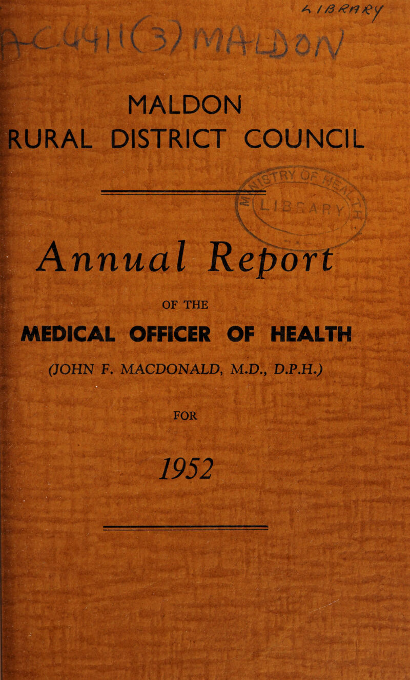 MALDON RURAL DISTRICT COUNCIL t W- 7~~~ 1 i, nnual Report - •/ v*5$5jp “Sr* y * OF THE : ;••••' j ’• ' ' BgM MEDICAL OFFICER OF HEALTH (JOHN F. MACDONALD, M.D., D.P.H.J