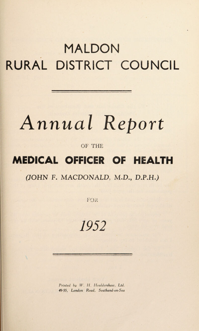 MALDON RURAL DISTRICT COUNCIL Annual Report OF THE MEDICAL OFFICER OF HEALTH (JOHN F. MACDONALD, M.D., D.P.H.) FOR 1952 Printed by W. H. Houldershau), Ltd. 49-55, London Road, Southend-on-Sea