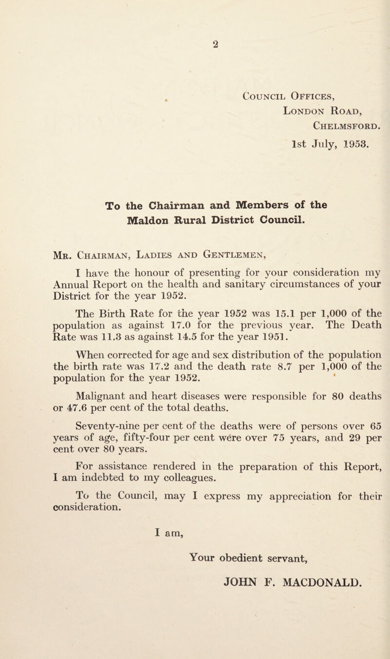Council Offices, London Road, Chelmsford. 1st July, 1953. To the Chairman and Members of the Maldon Rural District Council. Mr. Chairman, Ladies and Gentlemen, I have the honour of presenting for your consideration my Annual Report on the health and sanitary circumstances of your District for the year 1952. The Birth Rate for the year 1952 was 15.1 per 1,000 of the population as against 17.0 for the previous year. The Death Rate was 11.3 as against 14.5 for the year 1951. When corrected for age and sex distribution of the population the birth rate was 17.2 and the death rate 8.7 per 1,000 of the population for the year 1952. Malignant and heart diseases were responsible for 80 deaths or 47.6 per cent of the total deaths. Seventy-nine per cent of the deaths were of persons over 65 years of age, fifty-four per cent were over 75 years, and 29 per cent over 80 years. For assistance rendered in the preparation of this Report, I am indebted to my colleagues. To the Council, may I express my appreciation for their consideration. I am. Your obedient servant, JOHN F. MACDONALD.