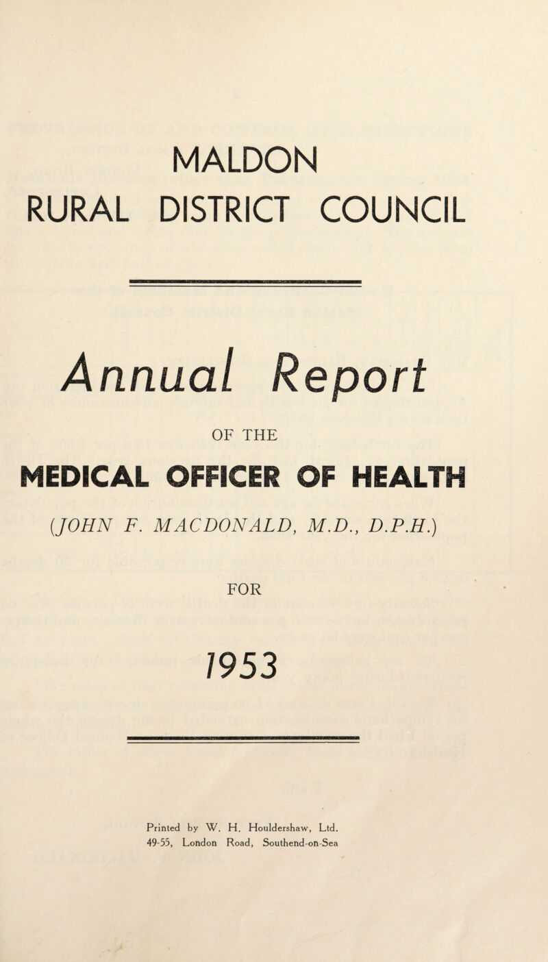 MALDON RURAL DISTRICT COUNCIL Annual Report OF THE MEDICAL OFFICER OF HEALTH (JOHN F. MACDONALD, M.D., D.P.H.) 1953 Printed by W. H. Houldershaw, Ltd. 49-55, London Road, Southend-on-Sea