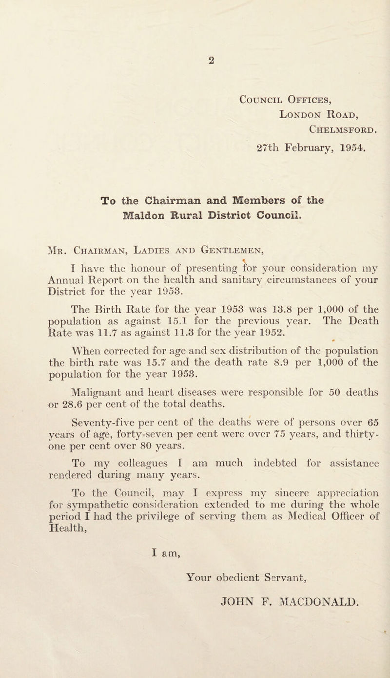 Council Offices, London Road, Chelmsford. 27th February, 1954. To the Chairman and Members of the Maldon Rural District Council. Mr. Chairman, Ladies and Gentlemen, * I have the honour of presenting for your consideration my Annual Report on the health and sanitary circumstances of your District for the year 1953. The Birth Rate for the year 1953 was 13.8 per 1,000 of the population as against 15.1 for the previous year. The Death Rate was 11.7 as against 11.3 for the year 1952. When corrected for age and sex distribution of the population the birth rate was 15.7 and the death rate 8.9 per 1,000 of the population for the year 1953. Malignant and heart diseases were responsible for 50 deaths or 28.8 per cent of the total deaths. Seventy-five per cent of the deaths were of persons over 65 years of age, forty-seven per cent were over 75 years, and thirty- one per cent over 80 years. To my colleagues I am much indebted for assistance rendered during many years. To the Council, may I express my sincere appreciation for sympathetic consideration extended to me during the whole period I had the privilege of serving them as Medical Officer of Health, lam, Your obedient Servant, * JOHN F. MACDONALD.