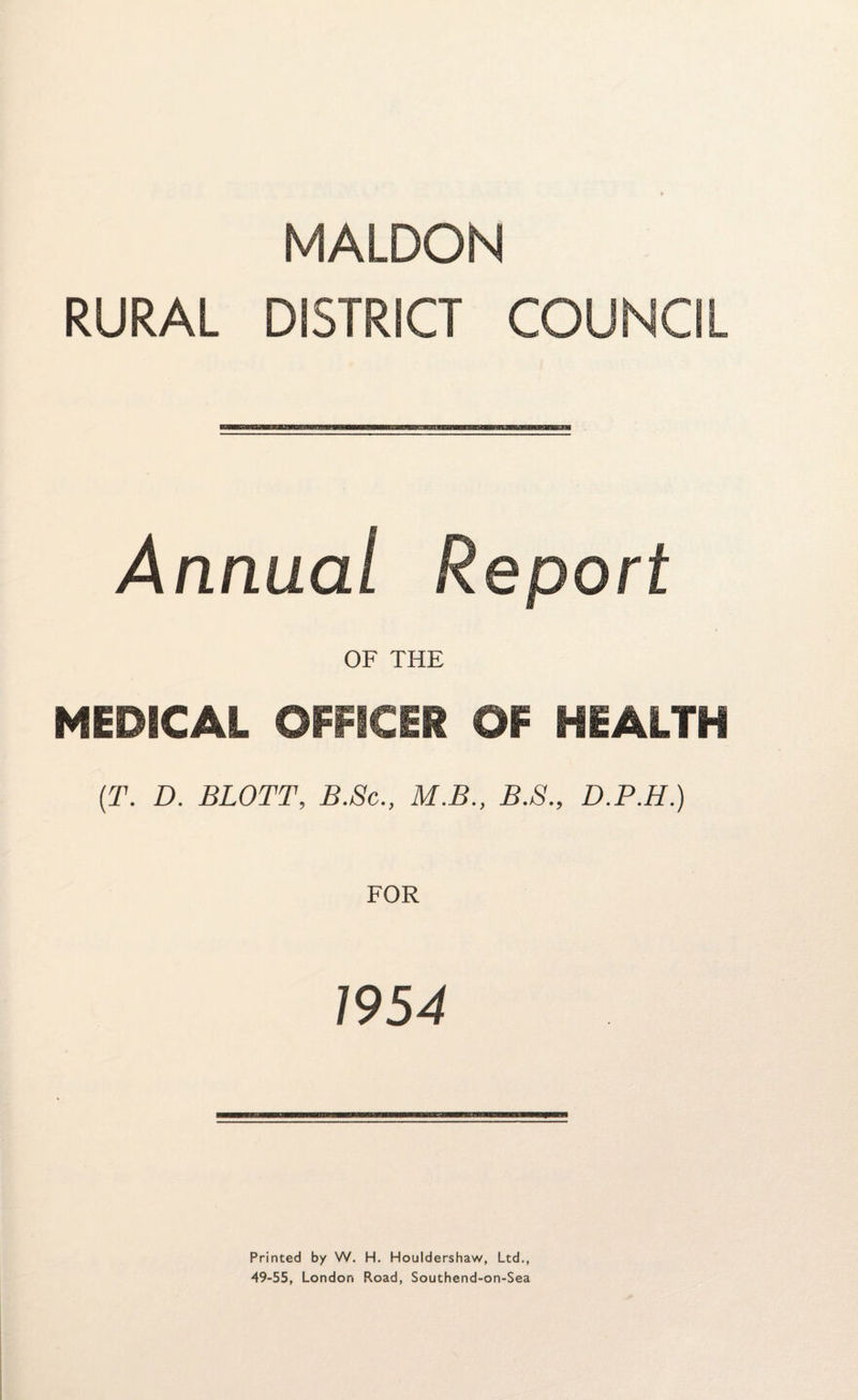MALDON RURAL DISTRICT COUNCIL Annual Report OF THE MEDICAL OFFICER OF HEALTH (T. D. BLOTT, B.Sc., M.B., B.S., D.P.H.) 1954 Printed by W. H. Houldershaw, Ltd., 49-55, London Road, Southend-on-Sea