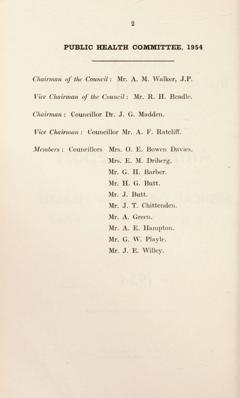 PUBLIC HEALTH COMMITTEE, 1954 Chairman of the Council: Mr. A. M. Walker, J.P. Vice Chairman of the Council : Mr. R. H. Beadle. Chairman : Councillor Dr. J. G. Madden. Vice Chairman : Councillor Mr. A. F. Ratcliff. Members : Councillors Mrs. O. E. Bowen Davies. Mrs. E. M. Driberg. Mr. G. H. Barber. Mr. H. G. Butt. Mr. J. Butt. Mr. J. T. Chittenden. Mr. A. Green. Mr. A. E. Hampton. Mr. G. W. Playle. Mr. J. E. Willey.