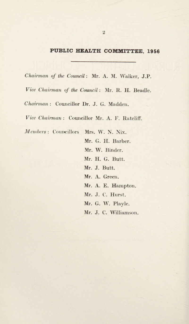 PUBLIC HEALTH COMMITTEE, 1956 Chairman of the Council: Mr. A. M. Walker, J.P. Vice Chairman of the Council: Mr. R. H. Beadle. Chairman : Councillor Dr. J. G. Madden. Vice Chairman : Councillor Mr. A. F. Ratcliff. Members : Councillors Mrs. W. N. Nix. Mr. G. H. Barber. Mr. W. Binder. Mr. H. G. Butt. Mr. J. Butt. Mr. A. Green. Mr. A. E. Hampton. Mr. J. C. Hurst. Mr. G. W. Playle. Mr. J. C. Williamson.