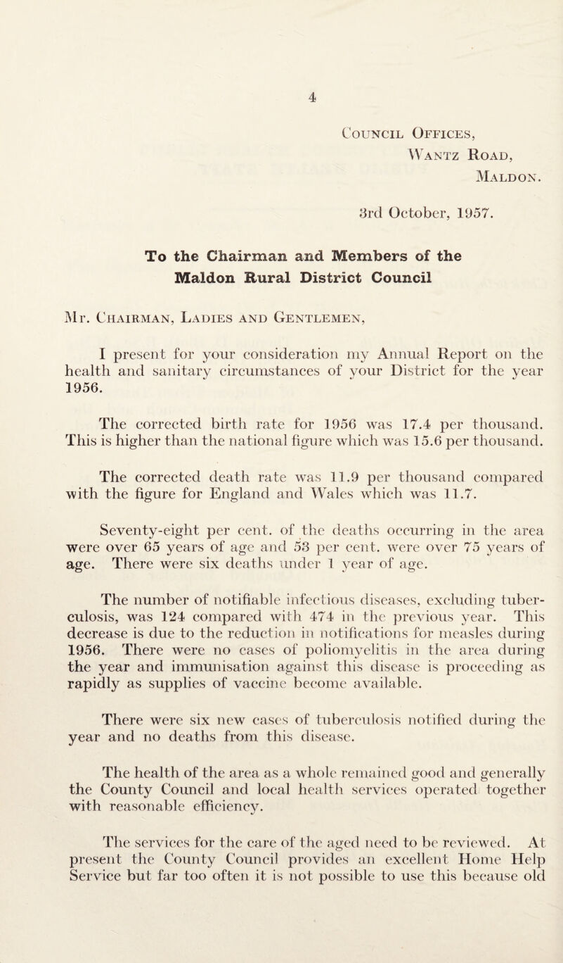 Council Offices, W antz Road, Maldon. 3rd October, 1957. To the Chairman and Members of the Maldon Rural District Council Mr. Chairman, Ladies and Gentlemen, I present for your consideration my Annual Report on the health and sanitary circumstances of your District for the year 1956. The corrected birth rate for 1956 was 17.4 per thousand. This is higher than the national figure which was 15.6 per thousand. The corrected death rate was 11.9 per thousand compared with the figure for England and Wales which was 11.7. Seventy-eight per cent, of the deaths occurring in the area were over 65 years of age and 53 per cent, were over 75 years of age. There were six deaths under 1 year of age. The number of notifiable infectious diseases, excluding tuber¬ culosis, was 124 compared with 474 in the previous year. This decrease is due to the reduction in notifications for measles during 1956. There were no cases of poliomyelitis in the area during the year and immunisation against this disease is proceeding as rapidly as supplies of vaccine become available. There were six new cases of tuberculosis notified during the year and no deaths from this disease. The health of the area as a whole remained good and generally the County Council and local health services operated together with reasonable efficiency. The services for the care of the aged need to be reviewed. At present the County Council provides an excellent Home Help Service but far too often it is not possible to use this because old