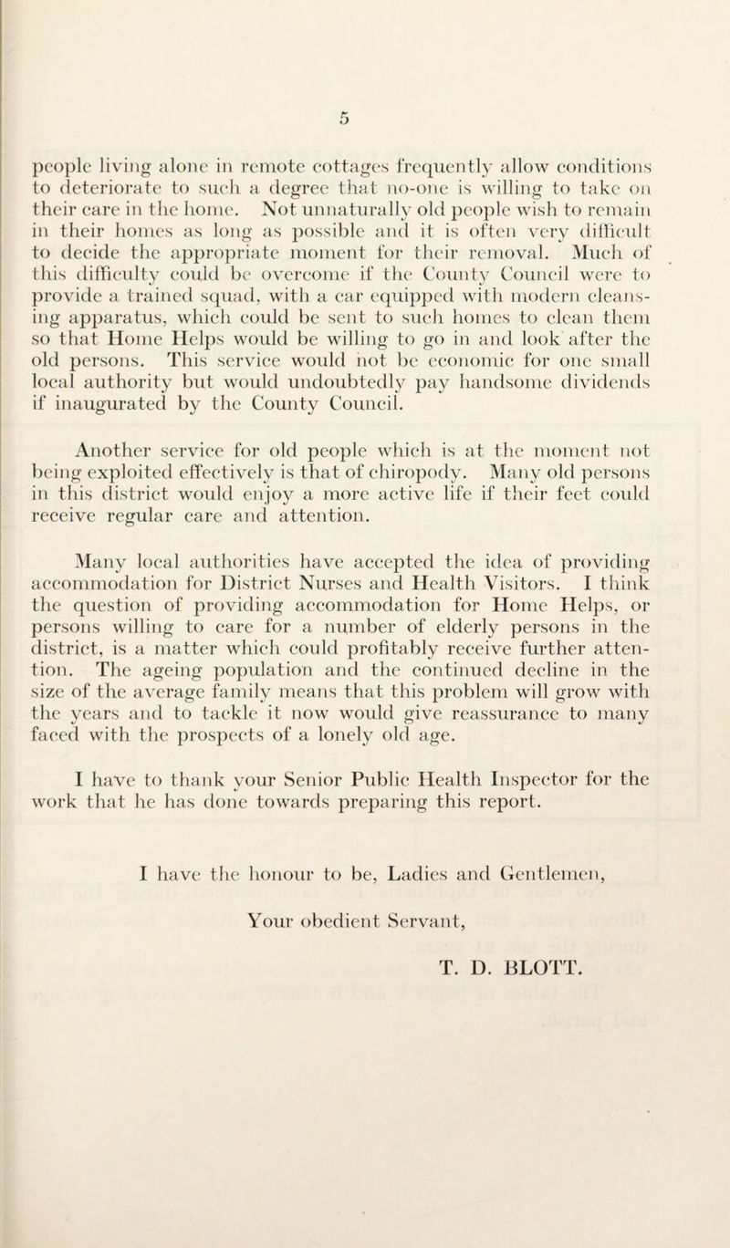 to deteriorate to such a degree that no-one is willing to take on their care in the home. Not unnaturally old people wish to remain in their homes as long as possible and it is often very difficult to decide the appropriate moment for their removal. Much of this difficulty could be overcome if the County Council were to provide a trained squad, with a ear equipped with modern cleans¬ ing apparatus, which could be sent to such homes to clean them so that Home Helps would be willing to go in and look after the old persons. This service would not be economic for one small local authority but would undoubtedly pay handsome dividends if inaugurated by the County Council. Another service for old people which is at the moment not being exploited effectively is that of chiropody. Many old persons in this district would enjoy a more active life if their feet could receive regular care and attention. Many local authorities have accepted the idea of providing accommodation for District Nurses and Health Visitors. I think the question of providing accommodation for Home Helps, or persons willing to care for a number of elderly persons in the district, is a matter which could profitably receive further atten¬ tion. The ageing population and the continued decline in the size of the average family means that this problem will grow with the years and to taekle it now would give reassurance to many faced with the prospects of a lonely old age. I have to thank your Senior Public Health Inspector for the work that he has done towards preparing this report. I have the honour to be, Ladies and Gentlemen, Your obedient Servant, T. D. BLOTT.