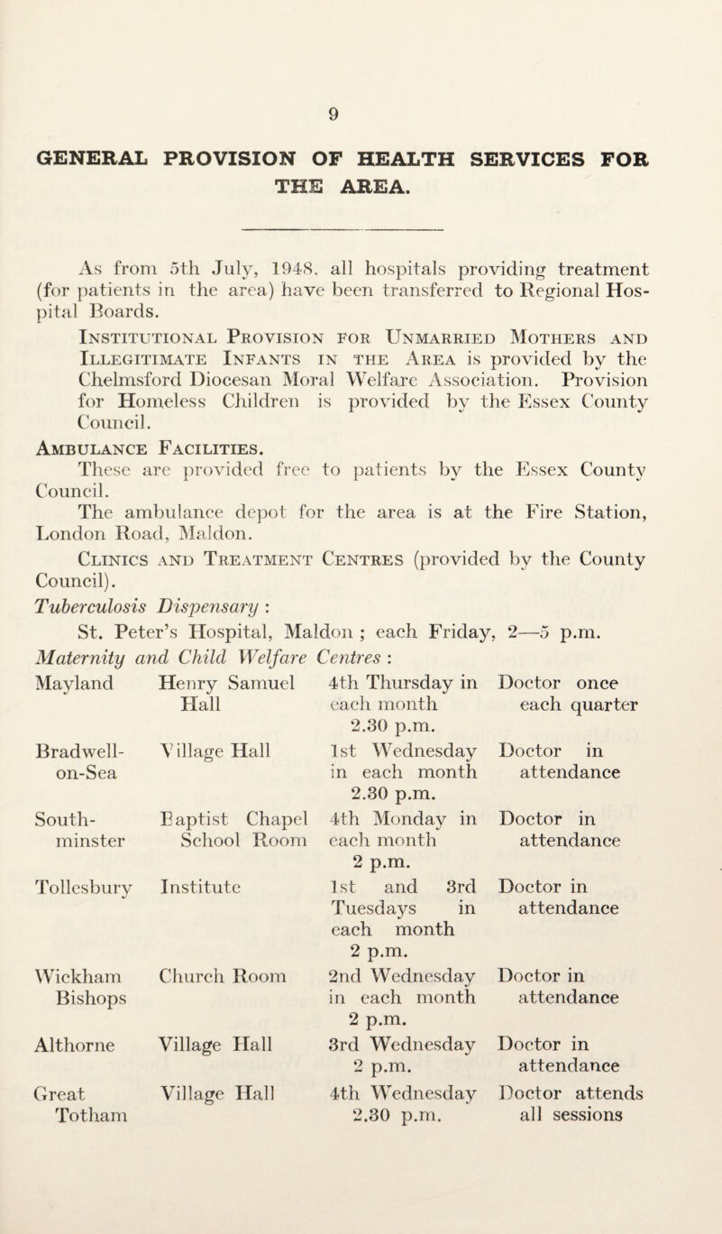 GENERAL PROVISION OF HEALTH SERVICES FOR THE AREA. As from 5th July, 1948, all hospitals providing treatment (for patients in the area) have been transferred to Regional Hos¬ pital Boards. Institutional Provision for Unmarried Mothers and Illegitimate Infants in the Area is provided by the Chelmsford Diocesan Moral Welfare Association. Provision for Homeless Children is provided by the Essex County Council. Ambulance Facilities. These are provided free to patients by the Essex County Council. The ambulance depot for the area is at the Fire Station, London Road, Mai don. Clinics and Treatment Centres (provided by the County Council). Tuberculosis Dispensary : St. Peter’s Hospital, Maldon ; each Friday, 2—5 p.m. Maternity and Child Welfare Centres : Mayland Bradwell- on-Sea South- minster Wickham Bishops Althorne Great Totham Henry Samuel Hall V illage Hall Eaptist Chapel School Room Tollesbury Institute Church Room Village Hall Village Hall 4th Thursday in each month 2.30 p.m. 1st Wednesday in each month 2.30 p.m. 4th Monday in each month 2 p.m. 1 st and 3rd Tuesdays in each month 2 p.m. 2nd Wednesday in each month 2 p.m. 3rd Wednesday 2 p.m. 4th Wednesday 2.30 p.m. Doctor once each quarter Doctor in attendance Doctor in attendance Doctor in attendance Doctor in attendance Doctor in attendance Doctor attends all sessions