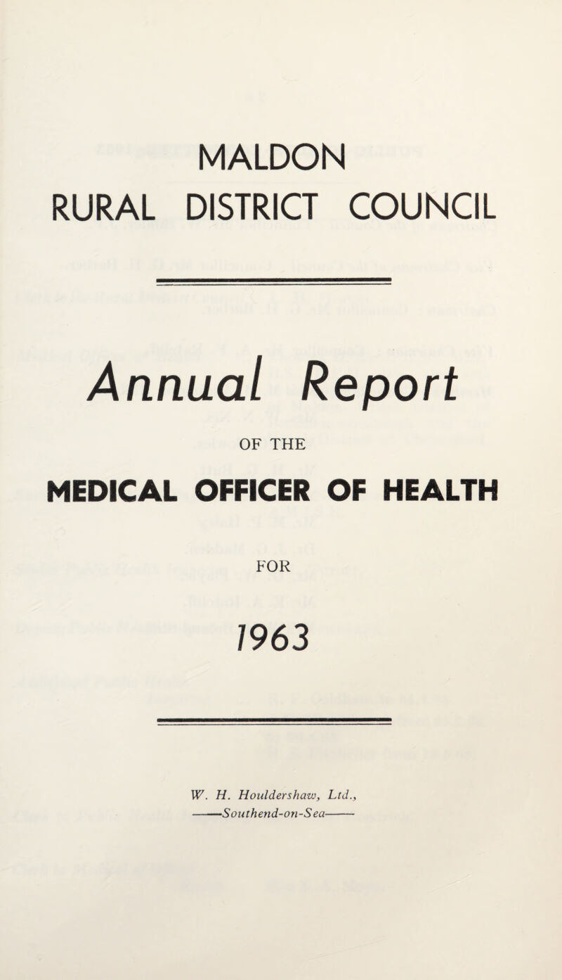 MALDON RURAL DISTRICT COUNCIL Annual Report OF THE MEDICAL OFFICER OF HEALTH FOR 1963 W. H. Houldershaw, Ltd., --~Southend-on-S ea——