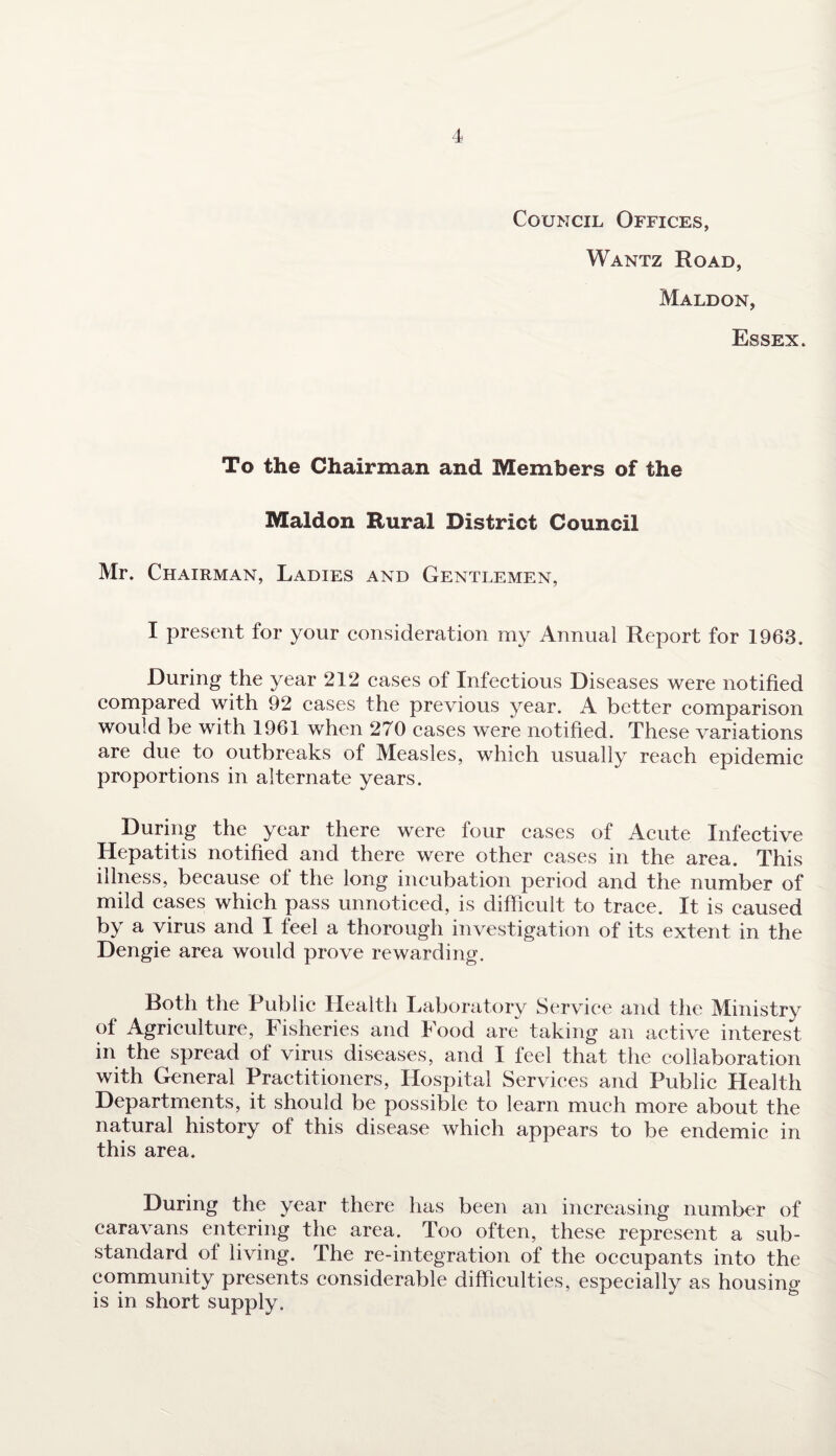 Council Offices, Wantz Road, Maldon, Essex. To the Chairman and Members of the Maldon Rural District Council Mr. Chairman, Ladies and Gentlemen, I present for your consideration my Annual Report for 1963. During the year 212 cases of Infectious Diseases were notified compared with 92 cases the previous year. A better comparison would be with 1961 when 270 cases were notified. These variations are due to outbreaks of Measles, which usually reach epidemic proportions in alternate years. During the year there were four cases of Acute Infective Hepatitis notified and there were other cases in the area. This illness, because of the long incubation period and the number of mild cases which pass unnoticed, is difficult to trace. It is caused by a virus and I feel a thorough investigation of its extent in the Dengie area would prove rewarding. Both the Public Health Laboratory Service and the Ministry of Agriculture, I isheries and Food are taking an active interest in the spread of virus diseases, and I feel that the collaboration with General Practitioners, Hospital Services and Public Health Departments, it should be possible to learn much more about the natural history of this disease which appears to be endemic in this area. During the year there has been an increasing number of caravans entering the area. Too often, these represent a sub¬ standard of living. The re-integration of the occupants into the community presents considerable difficulties, especially as housing is in short supply.
