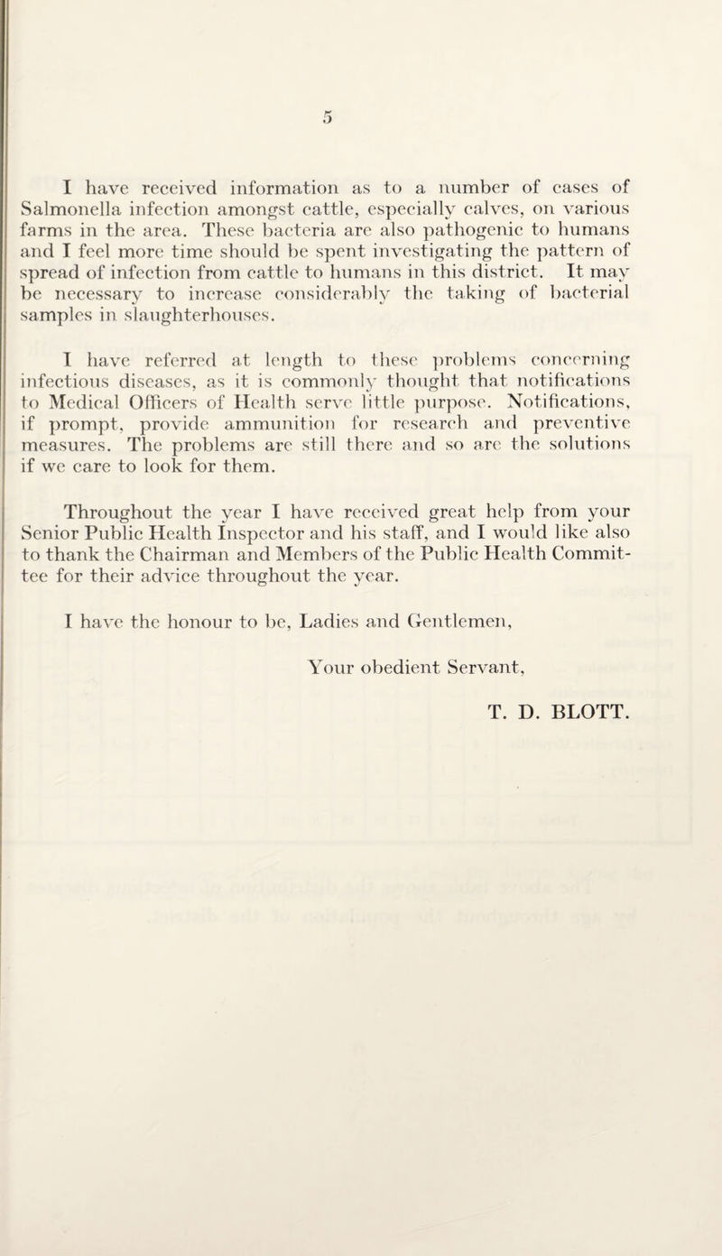 Salmonella infection amongst cattle, especially calves, on various farms in the area. These bacteria are also pathogenic to humans and I feel more time should be spent investigating the pattern of spread of infection from cattle to humans in this district . It may be necessary to increase considerably the taking of bacterial samples in slaughterhouses. I have referred at length to these problems concerning infectious diseases, as it is commonly thought that notifications to Medical Officers of Health serve little purpose. Notifications, if prompt, provide ammunition for research and preventive measures. The problems are still there and so are the solutions if we care to look for them. Throughout the year I have received great help from your Senior Public Health Inspector and his staff, and I would like also to thank the Chairman and Members of the Public Health Commit¬ tee for their advice throughout the year. I have the honour to be, Ladies and Gentlemen, Your obedient Servant, T. D. BLOTT.