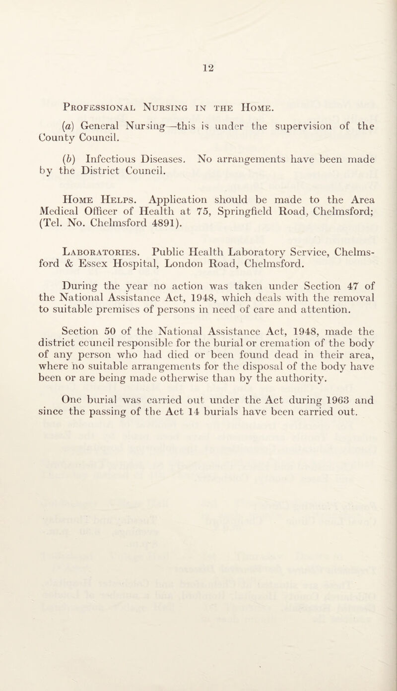 Professional Nursing in the Home. (a) General Nursing—this is under the supervision of the County Council. (b) Infectious Diseases, No arrangements have been made by the District Council. Home Helps. Application should be made to the Area Medical Officer of Health at 75, Springfield Road, Chelmsford; (Tel. No. Chelmsford 4891). Laboratories. Public Health Laboratory Service, Chelms¬ ford & Essex Hospital, London Road, Chelmsford. During the year no action was taken under Section 47 of the National Assistance Act, 1948, which deals with the removal to suitable premises of persons in need of care and attention. Section 50 of the National Assistance Act, 1948, made the district council responsible for the burial or cremation of the body of any person who had died or been found dead in their area, where no suitable arrangements for the disposal of the body have been or are being made otherwise than by the authority. One burial was carried out under the Act during 1963 and since the passing of the Act 14 burials have been carried out.