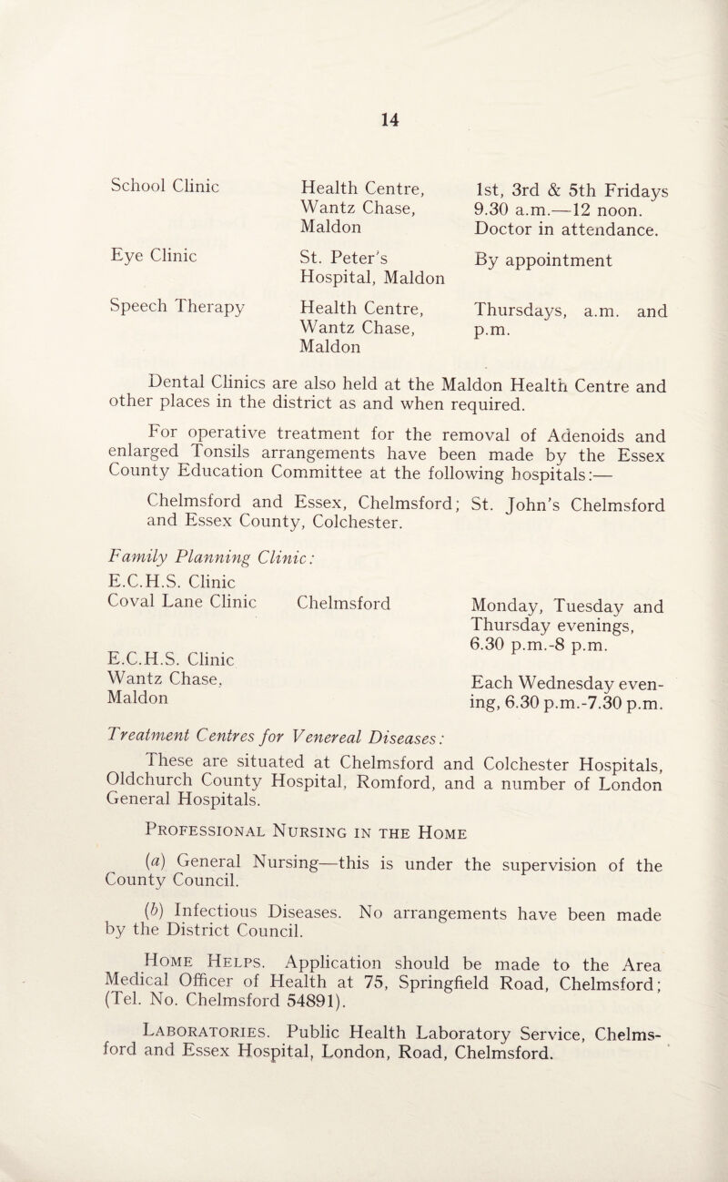 School Clinic Eye Clinic Speech Therapy Health Centre, Wantz Chase, Maldon St. Peter's Hospital, Maldon Health Centre, Wantz Chase, Maldon 1st, 3rd & 5th Fridays 9.30 a.m.—12 noon. Doctor in attendance. By appointment Thursdays, a.m. and p.m. Dental Clinics are also held at the Maldon Health Centre and other places in the district as and when required. For operative treatment for the removal of Adenoids and enlarged Tonsils arrangements have been made by the Essex County Education Committee at the following hospitals:— Chelmsford and Essex, Chelmsford; St. John’s Chelmsford and Essex County, Colchester. Family Planning Clinic: E.C.H.S. Clinic Coval Lane Clinic Chelmsford Monday, Tuesday and Thursday evenings, 6.30 p.m.-8 p.m. E.C.H.S. Clinic Wantz Chase, Each Wednesday even- Maldon ing, 6.30 p.m.-7.30 p.m. Treatment Centres for Venereal Diseases: These are situated at Chelmsford and Colchester Hospitals, Oldchurch County Hospital, Romford, and a number of London General Hospitals. Professional Nursing in the Home [a) General Nursing—this is under the supervision of the County Council. (b) Infectious Diseases. No arrangements have been made by the District Council. Home Helps. Application should be made to the Area Medical Officer of Health at 75, Springfield Road, Chelmsford; (Tel. No. Chelmsford 54891). Laboratories. Public Health Laboratory Service, Chelms¬ ford and Essex Hospital, London, Road, Chelmsford.