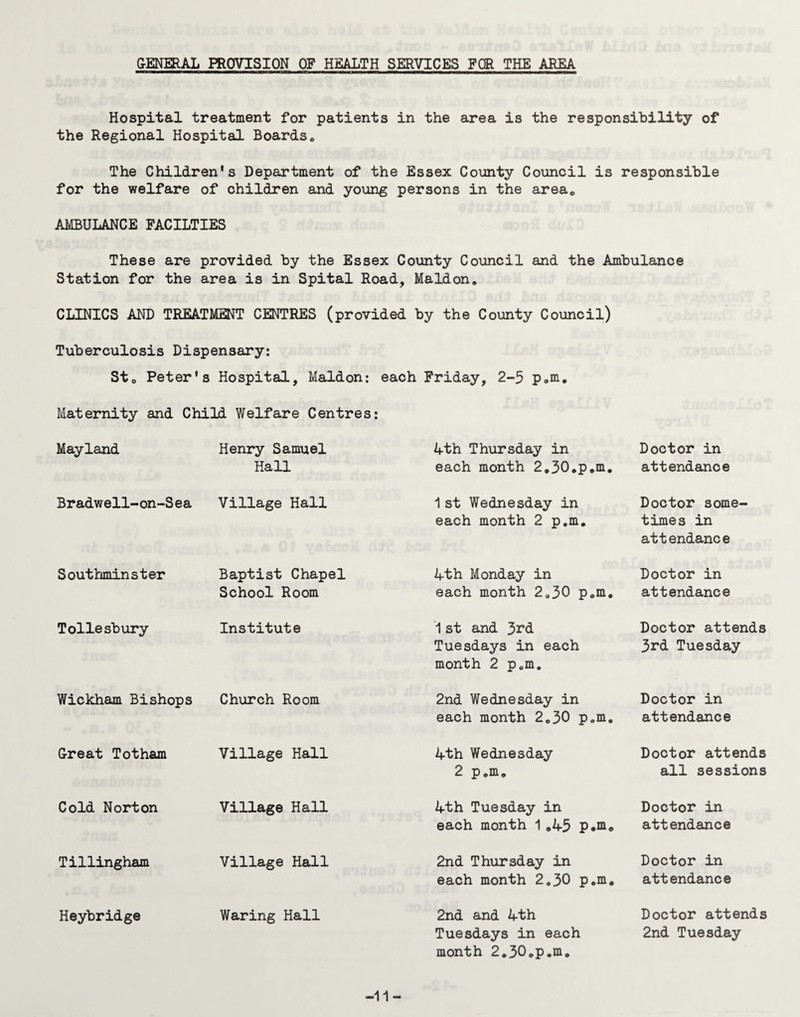 GENERAL PROVISION OF HEALTH SERVICES FOR THE AREA Hospital treatment for patients in the area is the responsibility of the Regional Hospital Boardsc The Children's Department of the Essex County Council is responsible for the welfare of children and young persons in the areac AMBULANCE FACILTIES These are provided by the Essex County Council and the Ambulance Station for the area is in Spital Road, Maidon. CLINICS AND TREATMENT CENTRES (provided by the County Council) Tuberculosis Dispensary: St0 Peter's Hospital, Maldon; each Friday, 2-5 p.m. Maternity and Child Welfare Centres: Mayland Henry Samuel Hall Ath Thursday in each month 2.30.p.m. Doctor in attendance Bradwell-on-Sea Village Hall 1st Wednesday in each month 2 p.m. Doctor some¬ times in attendance Southminster Baptist Chapel School Room Ath Monday in each month 2.30 p.m. Doctor in attendance Tollesbury Institute 1st and 3^d Tuesdays in each month 2 p.m. Doctor attends 3rd Tuesday Wickham Bishops Church Room 2nd Wednesday in each month 2,30 p.m. Doctor in attendance Great Totham Village Hall Ath Wednesday 2 p.m. Doctor attends all sessions Cold Norton Village Hall Ath Tuesday in each month 1 ,A5 p.m. Doctor in attendance Tillingham Village Hall 2nd Thursday in each month 2.30 p.m. Doctor in attendance Heybridge Waring Hall 2nd and Ath Tuesdays in each month 2.30.p.m. Doctor attends 2nd Tuesday -11-