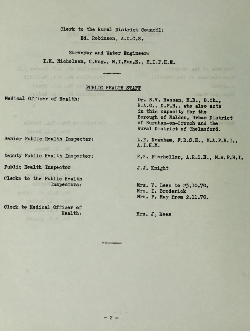 Clerk to the Rural District Councils Edo Robinson^ A.C.C.S, Surveyor and Water Engineers I.M. Nicholson, C.Engo, M.I.Mun.E., M.X.P.H.E. PUBLIC HEALTH Medical Officer ©f Healths Senior Public Health Inspectors Deputy Public Health Inspectors Public Health Inspector Clerks to the Public Health Inspectors s Clerk to Medical Officer of Healths STAFF Dr. BoV. Hassan, M.B., B.Ch., B„A„0„p D.P.H.j, who also acts in this capacity for the Borough of Maldon, Urban District ©f Burnham-on-Crouch and the Rural District of Chelmsford. L.Fo Newnham, F.R.S.H., M.A.P.H.I., A.I.H.M. R.S. Fierheller, A.R.S.H., M.A.P.H.I. J.J. Knight Mrs. V. Lees to 23?10,70. Mrs. I. Broderick Mrs. P„ May from 2.11.70. Mrs. J9 Rees