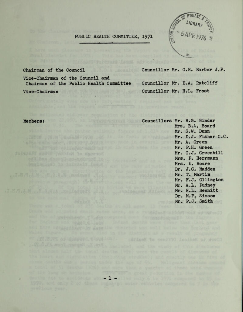 PUBLIC HEALTH COMMITTEE, 1971 Chairman of the Council Councillor Mr. G.H. Barber J.P. Vice-Chairman of the Council and Chairman of the Public Health Committee Councillor Mr. E.A. Ratcliff Vice-Chairman Councillor Mr. H.L. Frost Members? Councillors Mr. H.G. Binder Mrs . B.A . Board Mr. s.w. Dunn Mr. D. J. Fisher C.C Mr. A. Green Mr. P.H. Green Mr. C.J. Greenhill Mrs . P. Herrmann Mrs . E. Hoare Dr. J.G. Madden Mr. T. Martin Mr. F.J. Ollington Mr. A.L. Pudney Mr. H.L. Sennitt Dr. M.P, Sisson Mr. P.J. Smith