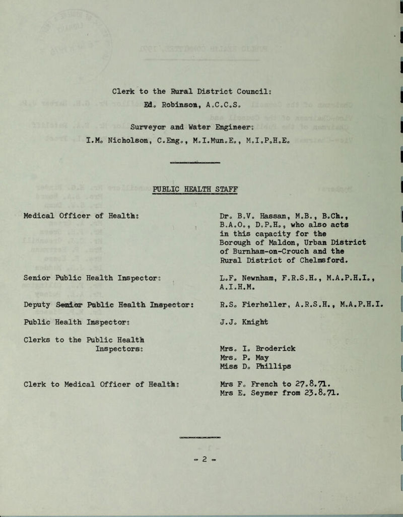 Clerk to the Rural District Councils Edo Robinson, AoC.GoS. Surveyor and Water Engineers I.Mo Nicholson, G.Eng., MoX.Mun<,Eo, M„I0PoHoEo PUBLIC HEALTH STAFF Medical Officer of Healths Senior Public Health Inspectors Deputy Senior Public Health Inspectors Public Health Inspectors Clerks to the Public Health Ins pee tores Clerk to Medical Officer of Healths Dra B„Vo Hassan, M„B., B.Ch., B.A„Oo? DoPoH0„ who also acts in this capacity for the Borough of Maldon, Urban District of Burnham-on-Crouch and the Rural District of Chelmsford. L.Fo Newnham, F.R.S„Ho, M.A.P.H.Io, A.I.H.M. R.So Fierheller, A.R.S.H., M.A.P.H.I. J.Jo Knight Mrs. I. Broderick MrSo P. May Miss Do Phillips Mrs F0 French to 27.8.71. Mrs E. Seymer from 23.8.71•